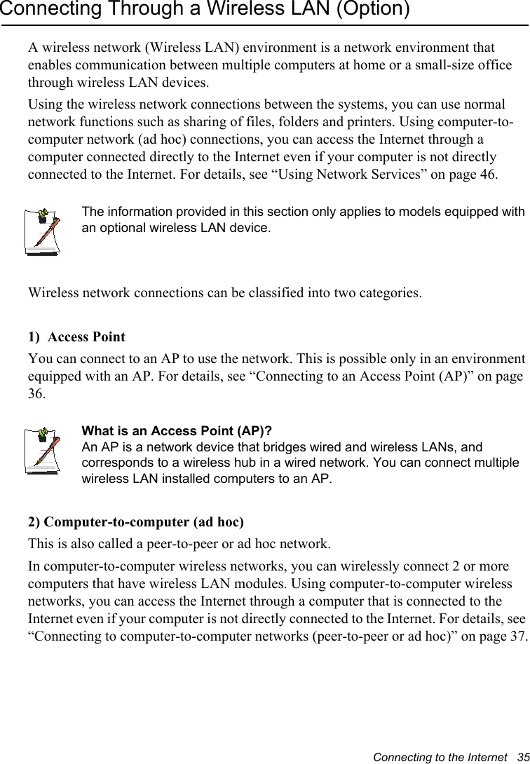 Connecting to the Internet   35Connecting Through a Wireless LAN (Option)A wireless network (Wireless LAN) environment is a network environment that enables communication between multiple computers at home or a small-size office through wireless LAN devices.Using the wireless network connections between the systems, you can use normal network functions such as sharing of files, folders and printers. Using computer-to-computer network (ad hoc) connections, you can access the Internet through a computer connected directly to the Internet even if your computer is not directly connected to the Internet. For details, see “Using Network Services” on page 46.The information provided in this section only applies to models equipped with an optional wireless LAN device. Wireless network connections can be classified into two categories.1)  Access Point  You can connect to an AP to use the network. This is possible only in an environment equipped with an AP. For details, see “Connecting to an Access Point (AP)” on page 36.What is an Access Point (AP)?An AP is a network device that bridges wired and wireless LANs, and corresponds to a wireless hub in a wired network. You can connect multiple wireless LAN installed computers to an AP.2) Computer-to-computer (ad hoc)This is also called a peer-to-peer or ad hoc network. In computer-to-computer wireless networks, you can wirelessly connect 2 or more computers that have wireless LAN modules. Using computer-to-computer wireless networks, you can access the Internet through a computer that is connected to the Internet even if your computer is not directly connected to the Internet. For details, see “Connecting to computer-to-computer networks (peer-to-peer or ad hoc)” on page 37.