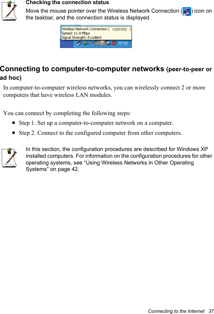 Connecting to the Internet   37Checking the connection statusMove the mouse pointer over the Wireless Network Connection ( ) icon on the taskbar, and the connection status is displayed.Connecting to computer-to-computer networks (peer-to-peer or ad hoc)In computer-to-computer wireless networks, you can wirelessly connect 2 or more computers that have wireless LAN modules.You can connect by completing the following steps:xStep 1. Set up a computer-to-computer network on a computer.xStep 2. Connect to the configured computer from other computers.In this section, the configuration procedures are described for Windows XP installed computers. For information on the configuration procedures for other operating systems, see “Using Wireless Networks in Other Operating Systems” on page 42.