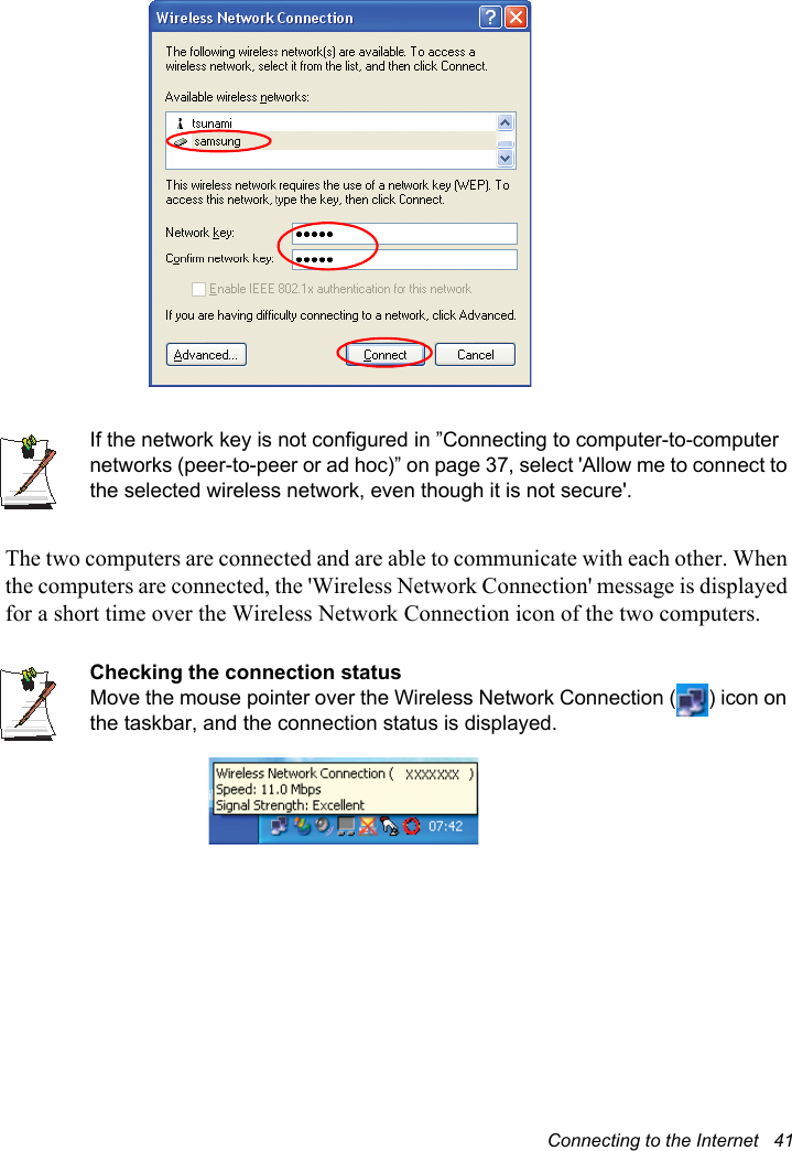 Connecting to the Internet   41If the network key is not configured in ”Connecting to computer-to-computer networks (peer-to-peer or ad hoc)” on page 37, select &apos;Allow me to connect to the selected wireless network, even though it is not secure&apos;.The two computers are connected and are able to communicate with each other. When the computers are connected, the &apos;Wireless Network Connection&apos; message is displayed for a short time over the Wireless Network Connection icon of the two computers.Checking the connection statusMove the mouse pointer over the Wireless Network Connection ( ) icon on the taskbar, and the connection status is displayed.