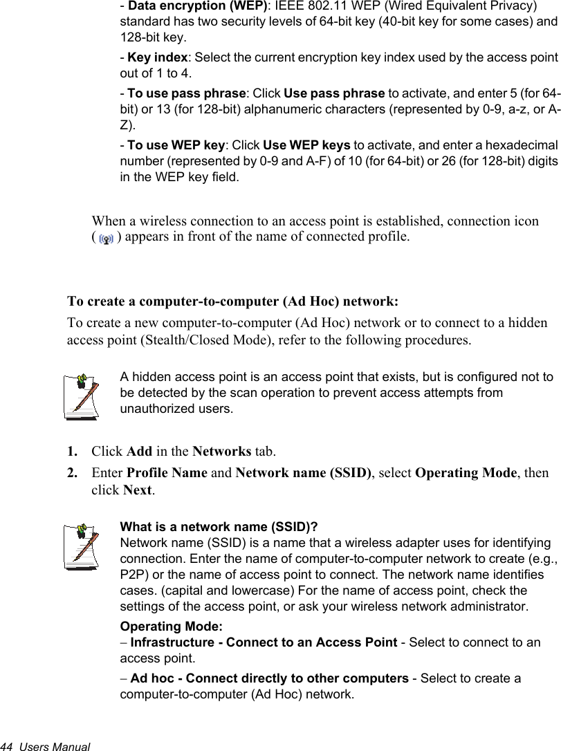 44  Users Manual-Data encryption (WEP): IEEE 802.11 WEP (Wired Equivalent Privacy) standard has two security levels of 64-bit key (40-bit key for some cases) and 128-bit key. -Key index: Select the current encryption key index used by the access point out of 1 to 4.-To use pass phrase: Click Use pass phrase to activate, and enter 5 (for 64-bit) or 13 (for 128-bit) alphanumeric characters (represented by 0-9, a-z, or A-Z). -To use WEP key: Click Use WEP keys to activate, and enter a hexadecimal number (represented by 0-9 and A-F) of 10 (for 64-bit) or 26 (for 128-bit) digits in the WEP key field.When a wireless connection to an access point is established, connection icon ( ) appears in front of the name of connected profile.To create a computer-to-computer (Ad Hoc) network:To create a new computer-to-computer (Ad Hoc) network or to connect to a hidden access point (Stealth/Closed Mode), refer to the following procedures.A hidden access point is an access point that exists, but is configured not to be detected by the scan operation to prevent access attempts from unauthorized users.1. Click Add in the Networks tab.2. Enter Profile Name and Network name (SSID), select Operating Mode, then click Next.What is a network name (SSID)?Network name (SSID) is a name that a wireless adapter uses for identifying connection. Enter the name of computer-to-computer network to create (e.g., P2P) or the name of access point to connect. The network name identifies cases. (capital and lowercase) For the name of access point, check the settings of the access point, or ask your wireless network administrator.Operating Mode: Infrastructure - Connect to an Access Point - Select to connect to an access point.Ad hoc - Connect directly to other computers - Select to create a computer-to-computer (Ad Hoc) network.