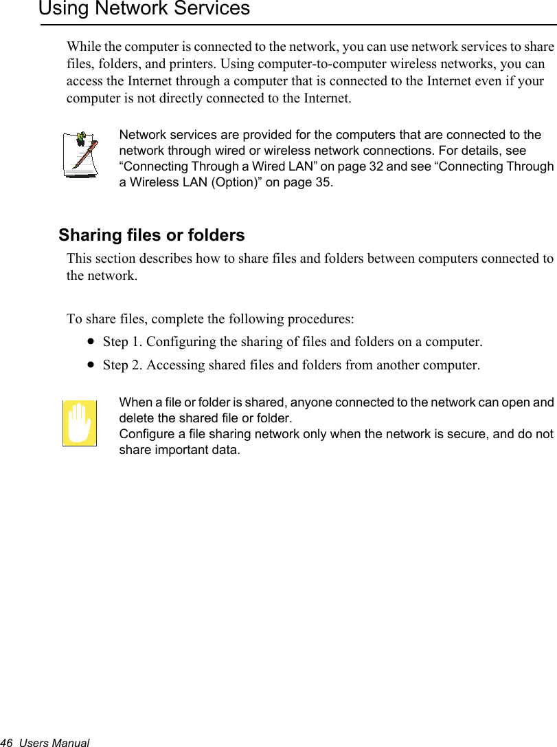 46  Users ManualUsing Network ServicesWhile the computer is connected to the network, you can use network services to share files, folders, and printers. Using computer-to-computer wireless networks, you can access the Internet through a computer that is connected to the Internet even if your computer is not directly connected to the Internet. Network services are provided for the computers that are connected to the network through wired or wireless network connections. For details, see “Connecting Through a Wired LAN” on page 32 and see “Connecting Through a Wireless LAN (Option)” on page 35.Sharing files or foldersThis section describes how to share files and folders between computers connected to the network.To share files, complete the following procedures:xStep 1. Configuring the sharing of files and folders on a computer.xStep 2. Accessing shared files and folders from another computer.When a file or folder is shared, anyone connected to the network can open and delete the shared file or folder. Configure a file sharing network only when the network is secure, and do not share important data.