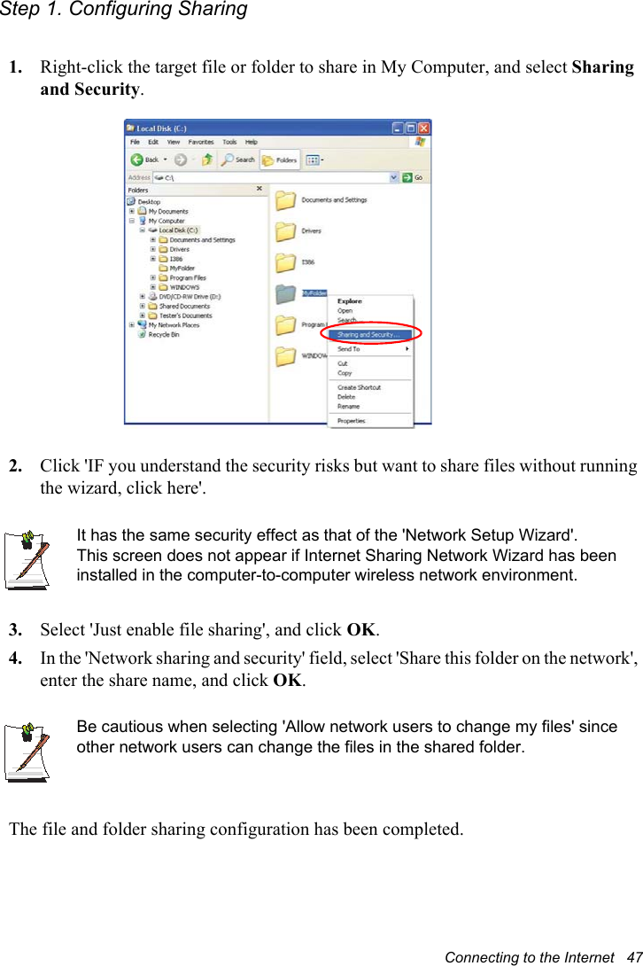 Connecting to the Internet   47Step 1. Configuring Sharing1. Right-click the target file or folder to share in My Computer, and select Sharing and Security.2. Click &apos;IF you understand the security risks but want to share files without running the wizard, click here&apos;.It has the same security effect as that of the &apos;Network Setup Wizard&apos;.This screen does not appear if Internet Sharing Network Wizard has been installed in the computer-to-computer wireless network environment. 3. Select &apos;Just enable file sharing&apos;, and click OK.4. In the &apos;Network sharing and security&apos; field, select &apos;Share this folder on the network&apos;, enter the share name, and click OK.Be cautious when selecting &apos;Allow network users to change my files&apos; since other network users can change the files in the shared folder.The file and folder sharing configuration has been completed.