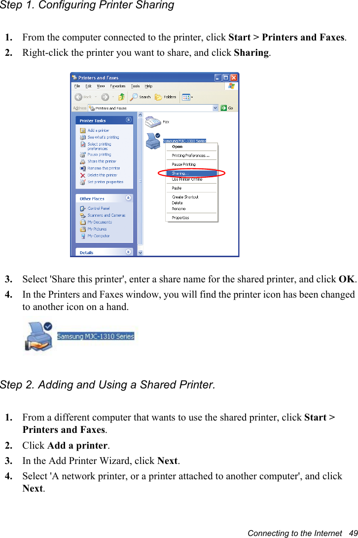 Connecting to the Internet   49Step 1. Configuring Printer Sharing1. From the computer connected to the printer, click Start &gt; Printers and Faxes.2. Right-click the printer you want to share, and click Sharing.3. Select &apos;Share this printer&apos;, enter a share name for the shared printer, and click OK.4. In the Printers and Faxes window, you will find the printer icon has been changed to another icon on a hand.Step 2. Adding and Using a Shared Printer. 1. From a different computer that wants to use the shared printer, click Start &gt; Printers and Faxes.2. Click Add a printer.3. In the Add Printer Wizard, click Next.4. Select &apos;A network printer, or a printer attached to another computer&apos;, and click Next.