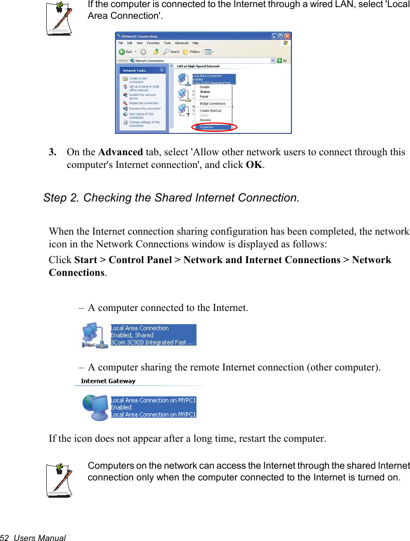52  Users ManualIf the computer is connected to the Internet through a wired LAN, select &apos;Local Area Connection&apos;.3. On the Advanced tab, select &apos;Allow other network users to connect through this computer&apos;s Internet connection&apos;, and click OK.Step 2. Checking the Shared Internet Connection.When the Internet connection sharing configuration has been completed, the network icon in the Network Connections window is displayed as follows:Click Start &gt; Control Panel &gt; Network and Internet Connections &gt; Network Connections.– A computer connected to the Internet.– A computer sharing the remote Internet connection (other computer).If the icon does not appear after a long time, restart the computer.Computers on the network can access the Internet through the shared Internet connection only when the computer connected to the Internet is turned on.