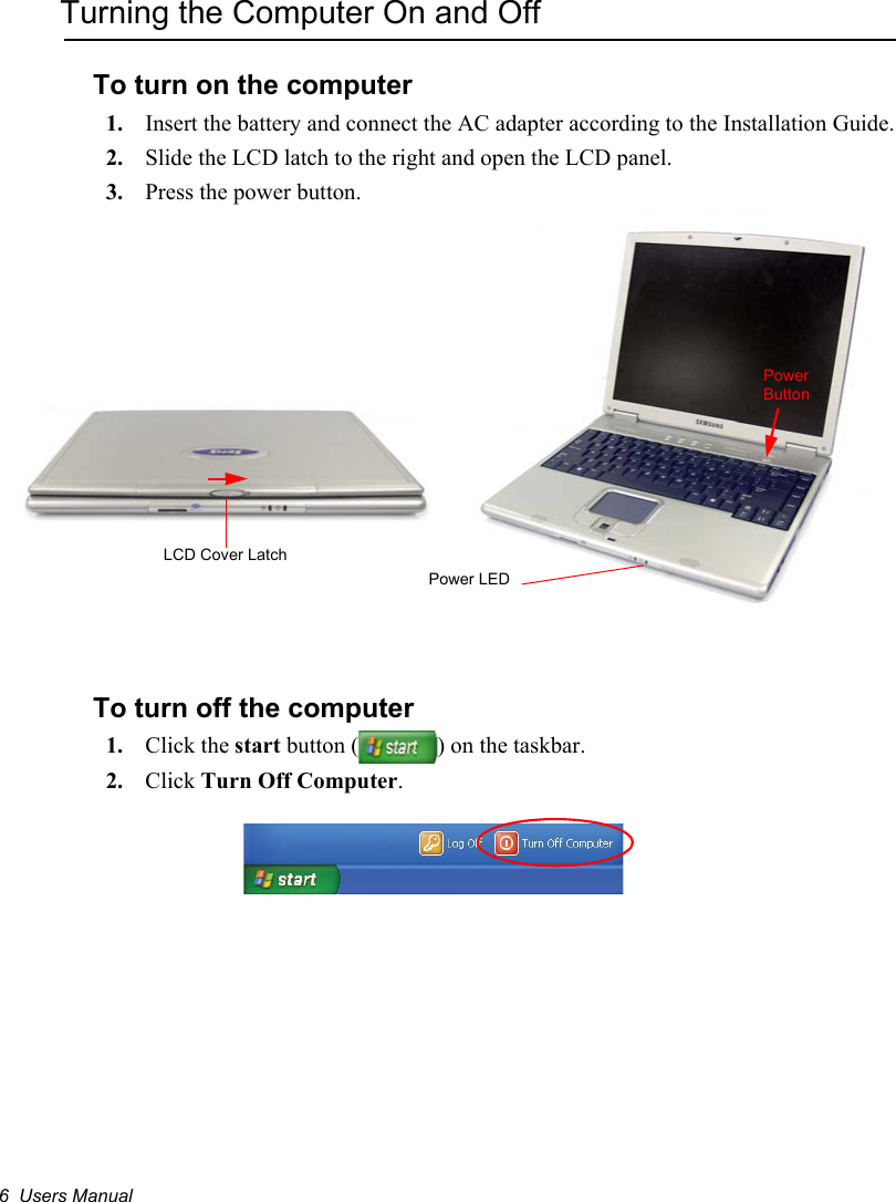 6  Users ManualTurning the Computer On and OffTo turn on the computer1. Insert the battery and connect the AC adapter according to the Installation Guide.2. Slide the LCD latch to the right and open the LCD panel.3. Press the power button.To turn off the computer1. Click the start button ( ) on the taskbar.2. Click Turn Off Computer.Power ButtonPower LEDLCD Cover Latch