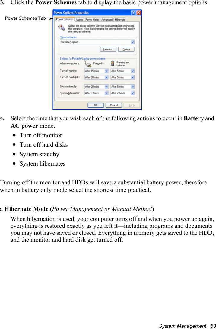 System Management   633. Click the Power Schemes tab to display the basic power management options.4. Select the time that you wish each of the following actions to occur in Battery and AC power mode.xTurn off monitorxTurn off hard disksxSystem standbyxSystem hibernatesTurning off the monitor and HDDs will save a substantial battery power, therefore when in battery only mode select the shortest time practical.aHibernate Mode (Power Management or Manual Method)When hibernation is used, your computer turns off and when you power up again, everything is restored exactly as you left it—including programs and documents you may not have saved or closed. Everything in memory gets saved to the HDD, and the monitor and hard disk get turned off.Power Schemes Tab