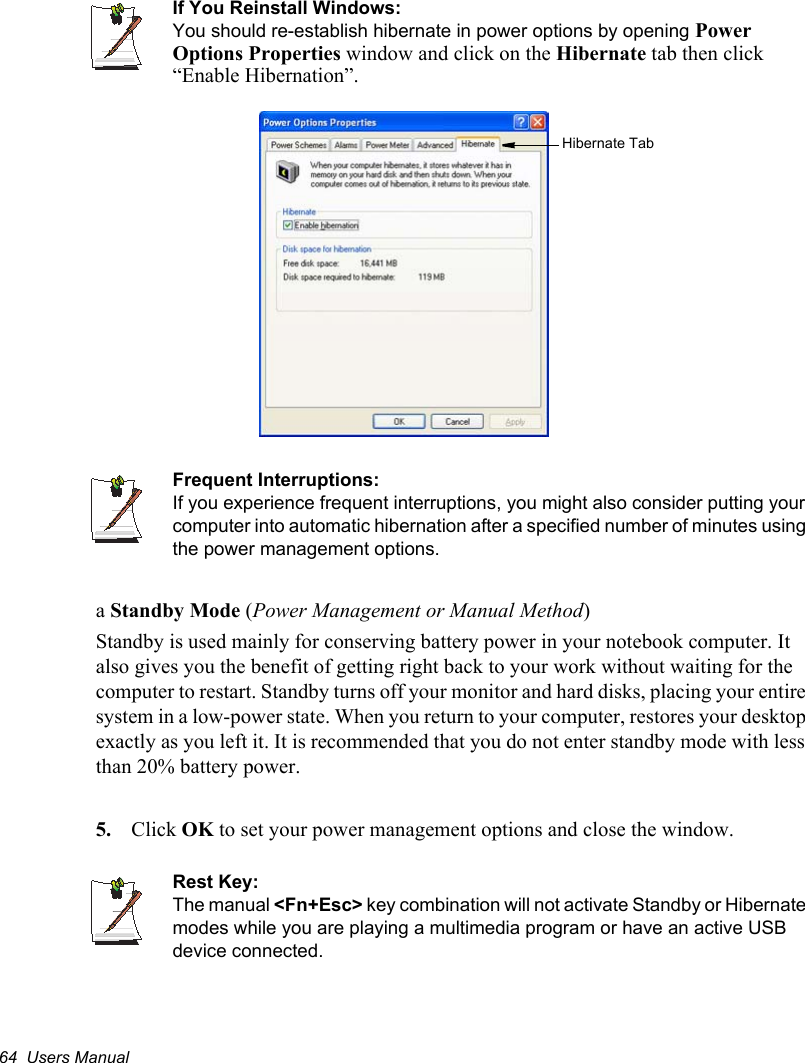 64  Users ManualIf You Reinstall Windows:You should re-establish hibernate in power options by opening PowerOptions Properties window and click on the Hibernate tab then click “Enable Hibernation”.Frequent Interruptions:If you experience frequent interruptions, you might also consider putting your computer into automatic hibernation after a specified number of minutes using the power management options.aStandby Mode (Power Management or Manual Method)Standby is used mainly for conserving battery power in your notebook computer. It also gives you the benefit of getting right back to your work without waiting for the computer to restart. Standby turns off your monitor and hard disks, placing your entire system in a low-power state. When you return to your computer, restores your desktop exactly as you left it. It is recommended that you do not enter standby mode with less than 20% battery power.5. Click OK to set your power management options and close the window.Rest Key:The manual &lt;Fn+Esc&gt; key combination will not activate Standby or Hibernate modes while you are playing a multimedia program or have an active USB device connected.Hibernate Tab