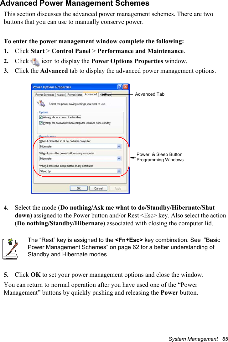System Management   65Advanced Power Management SchemesThis section discusses the advanced power management schemes. There are two buttons that you can use to manually conserve power.To enter the power management window complete the following:1. Click Start &gt; Control Panel &gt; Performance and Maintenance.2. Click   icon to display the Power Options Properties window.3. Click the Advanced tab to display the advanced power management options.4. Select the mode (Do nothing/Ask me what to do/Standby/Hibernate/Shut down) assigned to the Power button and/or Rest &lt;Esc&gt; key. Also select the action (Do nothing/Standby/Hibernate) associated with closing the computer lid.The “Rest” key is assigned to the &lt;Fn+Esc&gt; key combination. See  ”Basic Power Management Schemes” on page 62 for a better understanding of Standby and Hibernate modes.5. Click OK to set your power management options and close the window.You can return to normal operation after you have used one of the “Power Management” buttons by quickly pushing and releasing the Power button.Advanced TabPower  &amp; Sleep Button Programming Windows