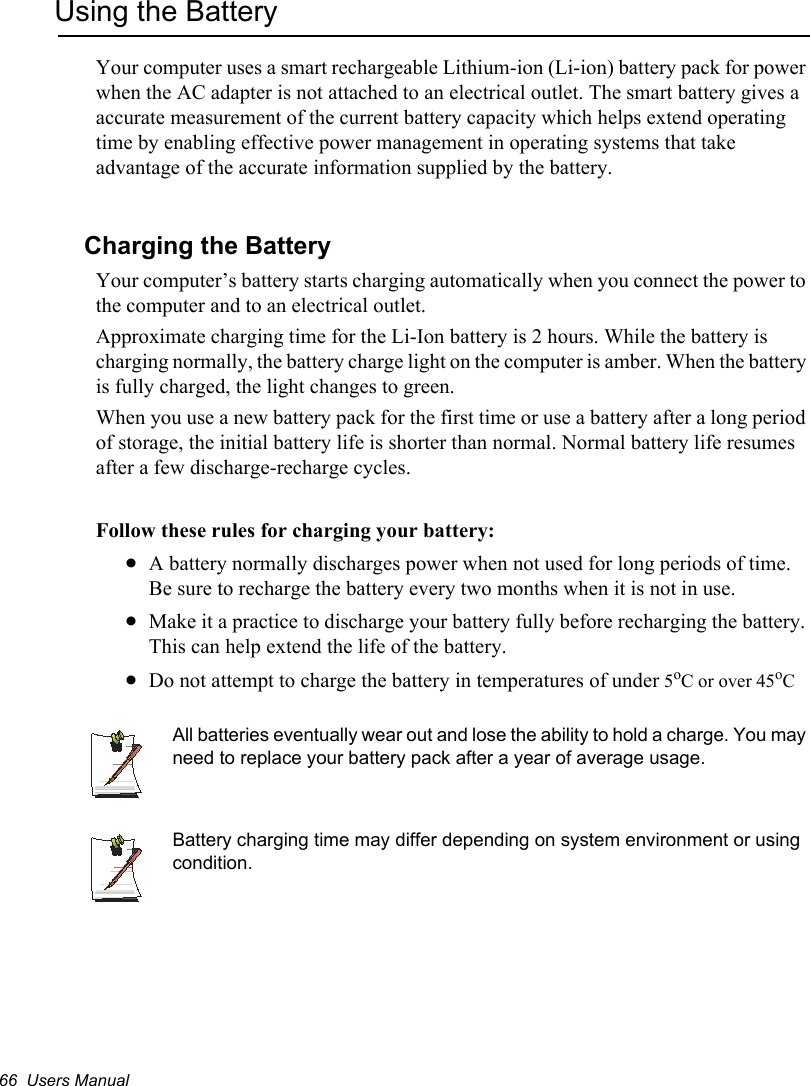 66  Users ManualUsing the BatteryYour computer uses a smart rechargeable Lithium-ion (Li-ion) battery pack for power when the AC adapter is not attached to an electrical outlet. The smart battery gives a accurate measurement of the current battery capacity which helps extend operating time by enabling effective power management in operating systems that take advantage of the accurate information supplied by the battery.Charging the BatteryYour computer’s battery starts charging automatically when you connect the power to the computer and to an electrical outlet. Approximate charging time for the Li-Ion battery is 2 hours. While the battery is charging normally, the battery charge light on the computer is amber. When the battery is fully charged, the light changes to green.When you use a new battery pack for the first time or use a battery after a long period of storage, the initial battery life is shorter than normal. Normal battery life resumes after a few discharge-recharge cycles.Follow these rules for charging your battery:xA battery normally discharges power when not used for long periods of time. Be sure to recharge the battery every two months when it is not in use.xMake it a practice to discharge your battery fully before recharging the battery. This can help extend the life of the battery.xDo not attempt to charge the battery in temperatures of under 5oC or over 45oCAll batteries eventually wear out and lose the ability to hold a charge. You may need to replace your battery pack after a year of average usage.Battery charging time may differ depending on system environment or using condition.