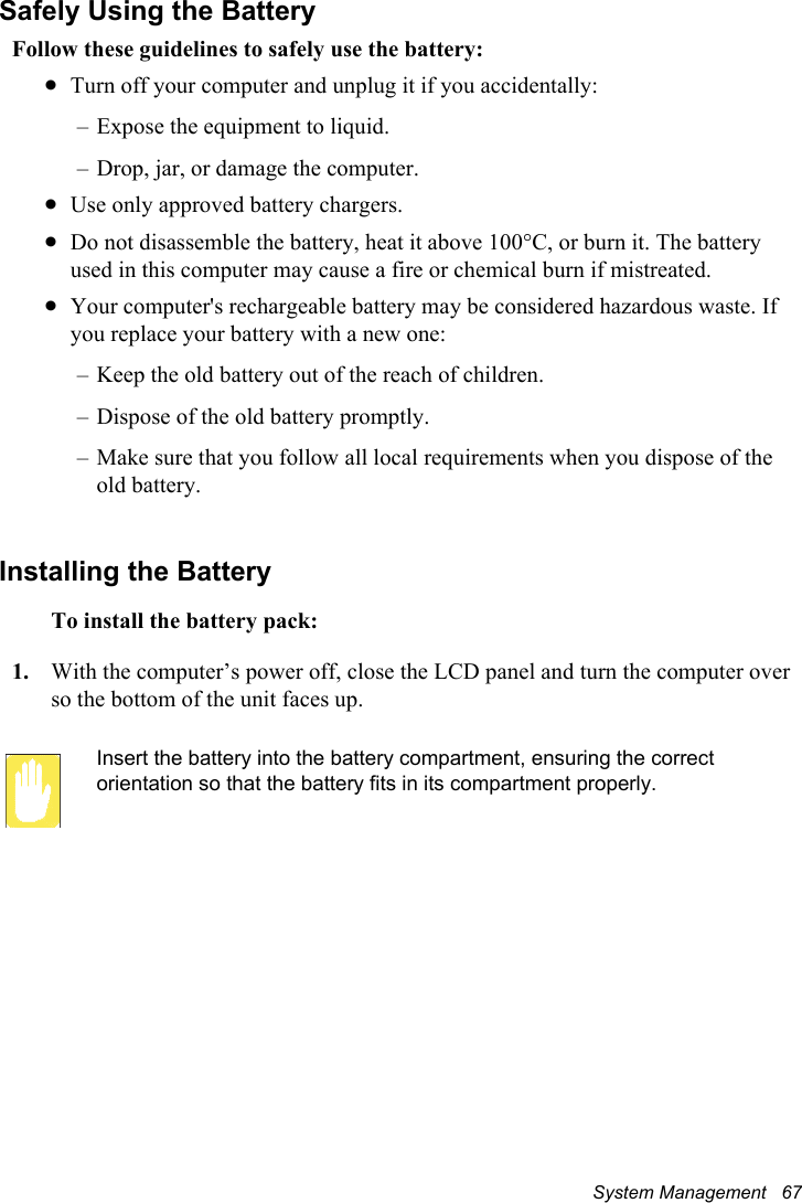 System Management   67Safely Using the BatteryFollow these guidelines to safely use the battery:xTurn off your computer and unplug it if you accidentally:– Expose the equipment to liquid.– Drop, jar, or damage the computer.xUse only approved battery chargers.xDo not disassemble the battery, heat it above 100°C, or burn it. The battery used in this computer may cause a fire or chemical burn if mistreated. xYour computer&apos;s rechargeable battery may be considered hazardous waste. If you replace your battery with a new one:– Keep the old battery out of the reach of children.– Dispose of the old battery promptly.– Make sure that you follow all local requirements when you dispose of the old battery.Installing the BatteryTo install the battery pack:1. With the computer’s power off, close the LCD panel and turn the computer over so the bottom of the unit faces up.Insert the battery into the battery compartment, ensuring the correct orientation so that the battery fits in its compartment properly. 