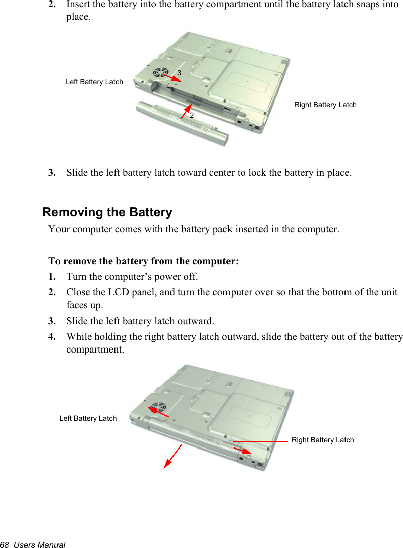 68  Users Manual2. Insert the battery into the battery compartment until the battery latch snaps into place.3. Slide the left battery latch toward center to lock the battery in place.Removing the BatteryYour computer comes with the battery pack inserted in the computer. To remove the battery from the computer:1. Turn the computer’s power off. 2. Close the LCD panel, and turn the computer over so that the bottom of the unit faces up.3. Slide the left battery latch outward.4. While holding the right battery latch outward, slide the battery out of the battery compartment.23Left Battery LatchRight Battery LatchLeft Battery LatchRight Battery Latch