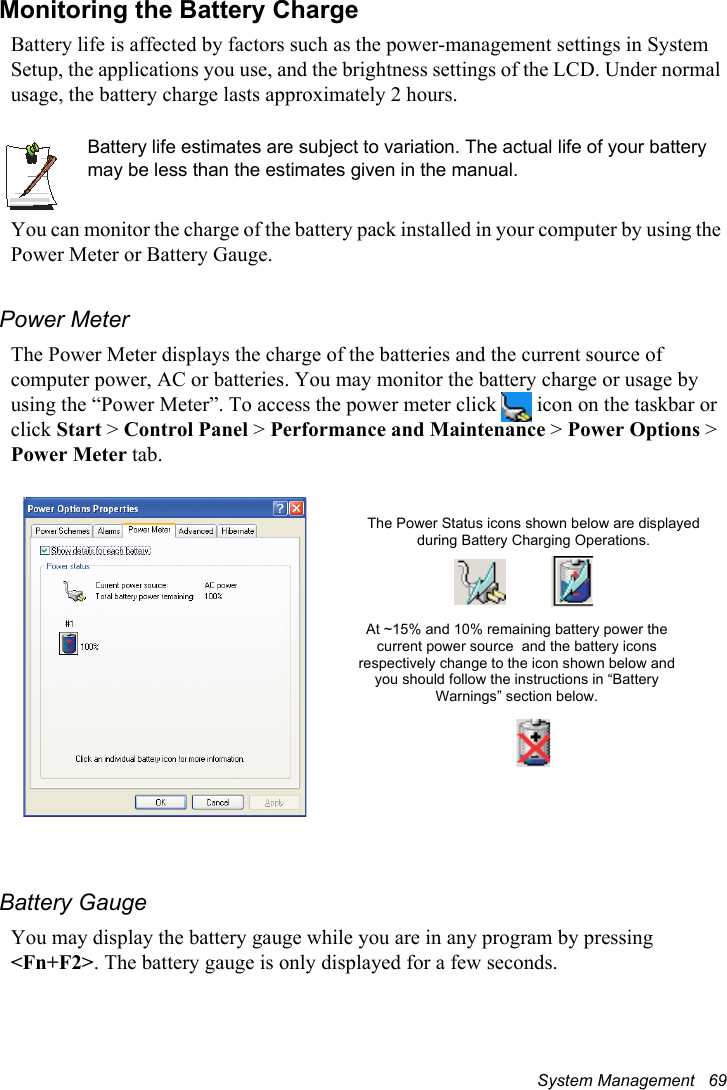 System Management   69Monitoring the Battery ChargeBattery life is affected by factors such as the power-management settings in System Setup, the applications you use, and the brightness settings of the LCD. Under normal usage, the battery charge lasts approximately 2 hours.Battery life estimates are subject to variation. The actual life of your battery may be less than the estimates given in the manual.You can monitor the charge of the battery pack installed in your computer by using the Power Meter or Battery Gauge. Power MeterThe Power Meter displays the charge of the batteries and the current source of computer power, AC or batteries. You may monitor the battery charge or usage by using the “Power Meter”. To access the power meter click   icon on the taskbar or click Start &gt; Control Panel &gt; Performance and Maintenance &gt; Power Options &gt; Power Meter tab. Battery GaugeYou may display the battery gauge while you are in any program by pressing &lt;Fn+F2&gt;. The battery gauge is only displayed for a few seconds.The Power Status icons shown below are displayed during Battery Charging Operations.At ~15% and 10% remaining battery power the current power source  and the battery icons respectively change to the icon shown below and you should follow the instructions in “Battery Warnings” section below.
