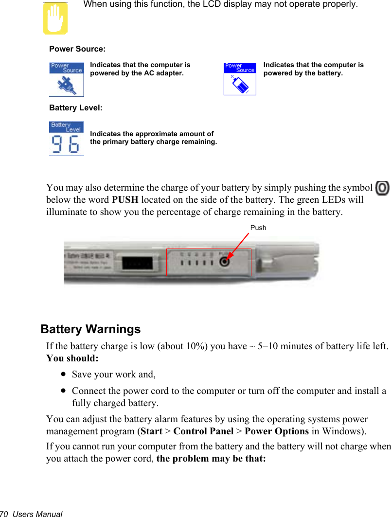 70  Users ManualWhen using this function, the LCD display may not operate properly.  You may also determine the charge of your battery by simply pushing the symbol   below the word PUSH located on the side of the battery. The green LEDs will illuminate to show you the percentage of charge remaining in the battery.Battery WarningsIf the battery charge is low (about 10%) you have ~ 5–10 minutes of battery life left. You should:xSave your work and,xConnect the power cord to the computer or turn off the computer and install a fully charged battery.You can adjust the battery alarm features by using the operating systems power management program (Start &gt; Control Panel &gt; Power Options in Windows).If you cannot run your computer from the battery and the battery will not charge when you attach the power cord, the problem may be that:Power Source: Indicates that the computer is powered by the AC adapter.Indicates that the computer is powered by the battery. Battery Level:Indicates the approximate amount of the primary battery charge remaining.Push