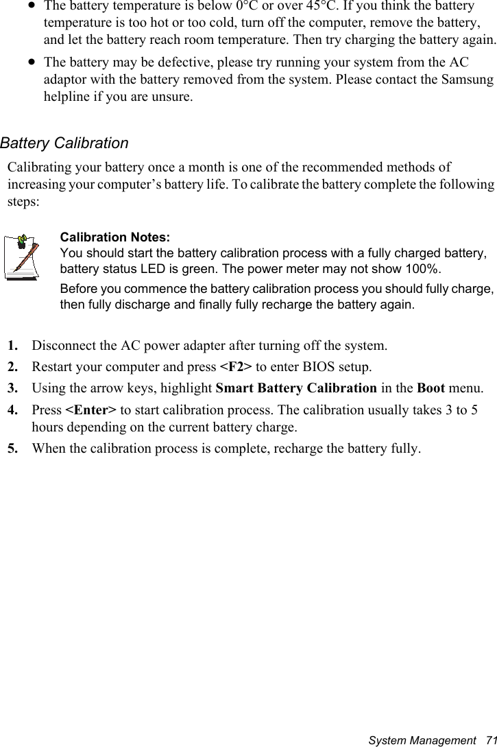 System Management   71xThe battery temperature is below 0°C or over 45°C. If you think the battery temperature is too hot or too cold, turn off the computer, remove the battery, and let the battery reach room temperature. Then try charging the battery again.xThe battery may be defective, please try running your system from the AC adaptor with the battery removed from the system. Please contact the Samsung helpline if you are unsure.Battery CalibrationCalibrating your battery once a month is one of the recommended methods of increasing your computer’s battery life. To calibrate the battery complete the following steps:Calibration Notes:You should start the battery calibration process with a fully charged battery, battery status LED is green. The power meter may not show 100%. Before you commence the battery calibration process you should fully charge, then fully discharge and finally fully recharge the battery again.1. Disconnect the AC power adapter after turning off the system.2. Restart your computer and press &lt;F2&gt; to enter BIOS setup.3. Using the arrow keys, highlight Smart Battery Calibration in the Boot menu.4. Press &lt;Enter&gt; to start calibration process. The calibration usually takes 3 to 5 hours depending on the current battery charge.5. When the calibration process is complete, recharge the battery fully.