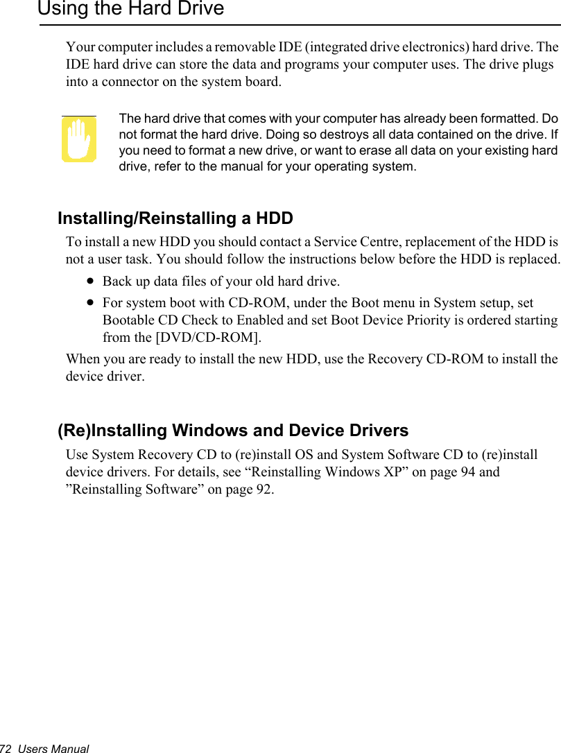 72  Users ManualUsing the Hard DriveYour computer includes a removable IDE (integrated drive electronics) hard drive. The IDE hard drive can store the data and programs your computer uses. The drive plugs into a connector on the system board.The hard drive that comes with your computer has already been formatted. Do not format the hard drive. Doing so destroys all data contained on the drive. If you need to format a new drive, or want to erase all data on your existing hard drive, refer to the manual for your operating system.Installing/Reinstalling a HDDTo install a new HDD you should contact a Service Centre, replacement of the HDD is not a user task. You should follow the instructions below before the HDD is replaced.xBack up data files of your old hard drive.xFor system boot with CD-ROM, under the Boot menu in System setup, set Bootable CD Check to Enabled and set Boot Device Priority is ordered starting from the [DVD/CD-ROM].When you are ready to install the new HDD, use the Recovery CD-ROM to install the device driver.(Re)Installing Windows and Device DriversUse System Recovery CD to (re)install OS and System Software CD to (re)install device drivers. For details, see “Reinstalling Windows XP” on page 94 and ”Reinstalling Software” on page 92.