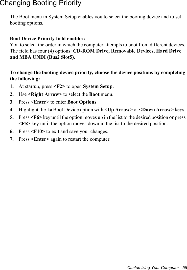 Customizing Your Computer   55Changing Booting PriorityThe Boot menu in System Setup enables you to select the booting device and to set booting options.Boot Device Priority field enables: You to select the order in which the computer attempts to boot from different devices. The field has four (4) options: CD-ROM Drive, Removable Devices, Hard Drive and MBA UNDI (Bus2 Slot5).To change the booting device priority, choose the device positions by completing the following:1. At startup, press &lt;F2&gt; to open System Setup.2. Use &lt;Right Arrow&gt; to select the Boot menu. 3. Press &lt;Enter&gt; to enter Boot Options.4. Highlight the 1st Boot Device option with &lt;Up Arrow&gt; or &lt;Down Arrow&gt; keys. 5. Press &lt;F6&gt; key until the option moves up in the list to the desired position or press&lt;F5&gt; key until the option moves down in the list to the desired position.6. Press &lt;F10&gt; to exit and save your changes.7. Press &lt;Enter&gt; again to restart the computer.