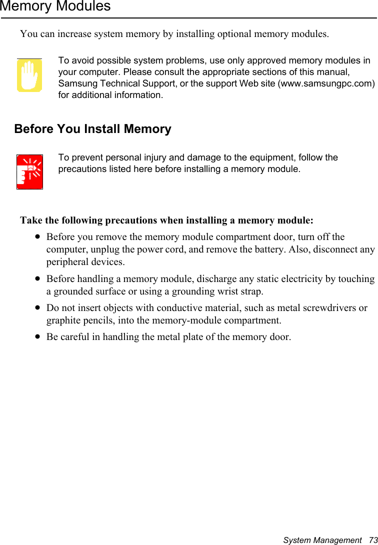 System Management   73Memory ModulesYou can increase system memory by installing optional memory modules. To avoid possible system problems, use only approved memory modules in your computer. Please consult the appropriate sections of this manual, Samsung Technical Support, or the support Web site (www.samsungpc.com) for additional information. Before You Install MemoryTo prevent personal injury and damage to the equipment, follow the precautions listed here before installing a memory module.Take the following precautions when installing a memory module:xBefore you remove the memory module compartment door, turn off the computer, unplug the power cord, and remove the battery. Also, disconnect any peripheral devices.xBefore handling a memory module, discharge any static electricity by touching a grounded surface or using a grounding wrist strap.xDo not insert objects with conductive material, such as metal screwdrivers or graphite pencils, into the memory-module compartment.xBe careful in handling the metal plate of the memory door.