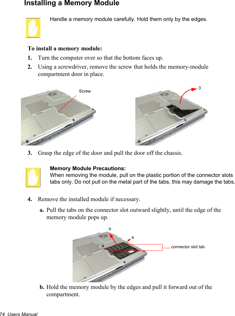 74  Users ManualInstalling a Memory ModuleHandle a memory module carefully. Hold them only by the edges.To install a memory module:1. Turn the computer over so that the bottom faces up.2. Using a screwdriver, remove the screw that holds the memory-module compartment door in place.3. Grasp the edge of the door and pull the door off the chassis.Memory Module Precautions:When removing the module, pull on the plastic portion of the connector slots tabs only. Do not pull on the metal part of the tabs, this may damage the tabs.4. Remove the installed module if necessary.a. Pull the tabs on the connector slot outward slightly, until the edge of the memory module pops up.b. Hold the memory module by the edges and pull it forward out of the compartment.Screw 3abaconnector slot tab