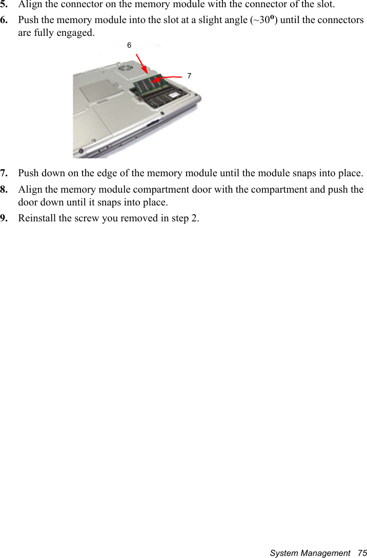 System Management   755. Align the connector on the memory module with the connector of the slot.6. Push the memory module into the slot at a slight angle (~30o) until the connectors are fully engaged.7. Push down on the edge of the memory module until the module snaps into place.8. Align the memory module compartment door with the compartment and push the door down until it snaps into place.9. Reinstall the screw you removed in step 2.67