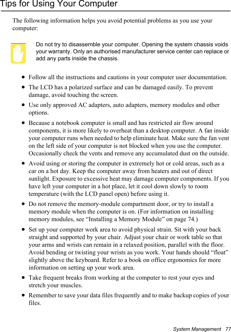System Management   77Tips for Using Your ComputerThe following information helps you avoid potential problems as you use your computer:Do not try to disassemble your computer. Opening the system chassis voids your warranty. Only an authorised manufacturer service center can replace or add any parts inside the chassis.xFollow all the instructions and cautions in your computer user documentation.xThe LCD has a polarized surface and can be damaged easily. To prevent damage, avoid touching the screen.xUse only approved AC adapters, auto adapters, memory modules and other options.xBecause a notebook computer is small and has restricted air flow around components, it is more likely to overheat than a desktop computer. A fan inside your computer runs when needed to help eliminate heat. Make sure the fan vent on the left side of your computer is not blocked when you use the computer. Occasionally check the vents and remove any accumulated dust on the outside. xAvoid using or storing the computer in extremely hot or cold areas, such as a car on a hot day. Keep the computer away from heaters and out of direct sunlight. Exposure to excessive heat may damage computer components. If you have left your computer in a hot place, let it cool down slowly to room temperature (with the LCD panel open) before using it.xDo not remove the memory-module compartment door, or try to install a memory module when the computer is on. (For information on installing memory modules, see “Installing a Memory Module” on page 74.)xSet up your computer work area to avoid physical strain. Sit with your back straight and supported by your chair. Adjust your chair or work table so that your arms and wrists can remain in a relaxed position, parallel with the floor. Avoid bending or twisting your wrists as you work. Your hands should “float” slightly above the keyboard. Refer to a book on office ergonomics for more information on setting up your work area.xTake frequent breaks from working at the computer to rest your eyes and stretch your muscles. xRemember to save your data files frequently and to make backup copies of your files.
