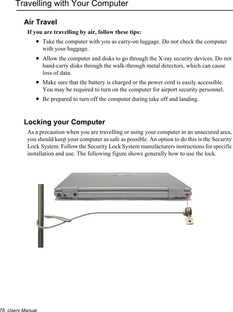 78  Users ManualTravelling with Your ComputerAir TravelIf you are travelling by air, follow these tips:xTake the computer with you as carry-on luggage. Do not check the computer with your baggage.xAllow the computer and disks to go through the X-ray security devices. Do not hand-carry disks through the walk-through metal detectors, which can cause loss of data.xMake sure that the battery is charged or the power cord is easily accessible. You may be required to turn on the computer for airport security personnel.xBe prepared to turn off the computer during take off and landing.Locking your ComputerAs a precaution when you are travelling or using your computer in an unsecured area, you should keep your computer as safe as possible. An option to do this is the Security Lock System. Follow the Security Lock System manufacturers instructions for specific installation and use.The following figure shows generally how to use the lock. 