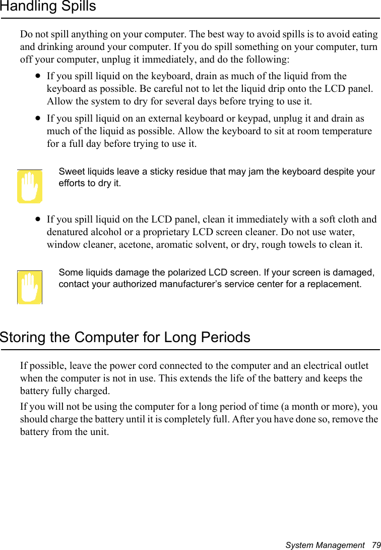 System Management   79Handling SpillsDo not spill anything on your computer. The best way to avoid spills is to avoid eating and drinking around your computer. If you do spill something on your computer, turn off your computer, unplug it immediately, and do the following:xIf you spill liquid on the keyboard, drain as much of the liquid from the keyboard as possible. Be careful not to let the liquid drip onto the LCD panel. Allow the system to dry for several days before trying to use it.xIf you spill liquid on an external keyboard or keypad, unplug it and drain as much of the liquid as possible. Allow the keyboard to sit at room temperature for a full day before trying to use it.Sweet liquids leave a sticky residue that may jam the keyboard despite your efforts to dry it.xIf you spill liquid on the LCD panel, clean it immediately with a soft cloth and denatured alcohol or a proprietary LCD screen cleaner. Do not use water, window cleaner, acetone, aromatic solvent, or dry, rough towels to clean it.Some liquids damage the polarized LCD screen. If your screen is damaged, contact your authorized manufacturer’s service center for a replacement.Storing the Computer for Long PeriodsIf possible, leave the power cord connected to the computer and an electrical outlet when the computer is not in use. This extends the life of the battery and keeps the battery fully charged.If you will not be using the computer for a long period of time (a month or more), you should charge the battery until it is completely full. After you have done so, remove the battery from the unit.