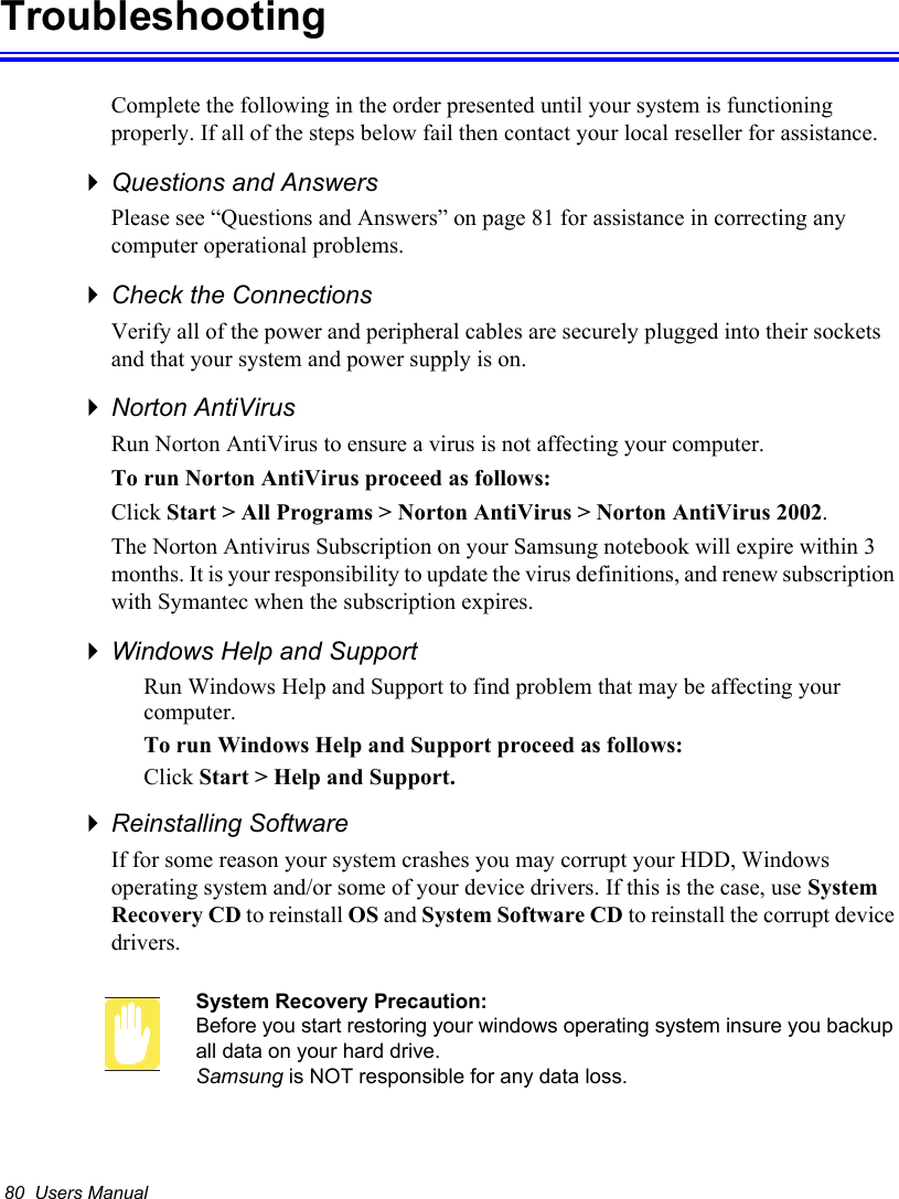80  Users ManualTroubleshootingComplete the following in the order presented until your system is functioning properly. If all of the steps below fail then contact your local reseller for assistance.Questions and AnswersPlease see “Questions and Answers” on page 81 for assistance in correcting any computer operational problems.Check the ConnectionsVerify all of the power and peripheral cables are securely plugged into their sockets and that your system and power supply is on.Norton AntiVirus Run Norton AntiVirus to ensure a virus is not affecting your computer.To run Norton AntiVirus proceed as follows:Click Start &gt; All Programs &gt; Norton AntiVirus &gt; Norton AntiVirus 2002.The Norton Antivirus Subscription on your Samsung notebook will expire within 3 months. It is your responsibility to update the virus definitions, and renew subscription with Symantec when the subscription expires.Windows Help and SupportRun Windows Help and Support to find problem that may be affecting your computer.To run Windows Help and Support proceed as follows:Click Start &gt; Help and Support.Reinstalling SoftwareIf for some reason your system crashes you may corrupt your HDD, Windows operating system and/or some of your device drivers. If this is the case, use System Recovery CD to reinstall OS and System Software CD to reinstall the corrupt device drivers.System Recovery Precaution:Before you start restoring your windows operating system insure you backup all data on your hard drive. Samsung is NOT responsible for any data loss.