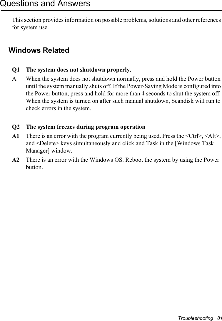 Troubleshooting   81Questions and AnswersThis section provides information on possible problems, solutions and other references for system use.Windows Related Q1 The system does not shutdown properly.A When the system does not shutdown normally, press and hold the Power button until the system manually shuts off. If the Power-Saving Mode is configured into the Power button, press and hold for more than 4 seconds to shut the system off. When the system is turned on after such manual shutdown, Scandisk will run to check errors in the system. Q2 The system freezes during program operationA1 There is an error with the program currently being used. Press the &lt;Ctrl&gt;, &lt;Alt&gt;, and &lt;Delete&gt; keys simultaneously and click and Task in the [Windows Task Manager] window. A2 There is an error with the Windows OS. Reboot the system by using the Power button.