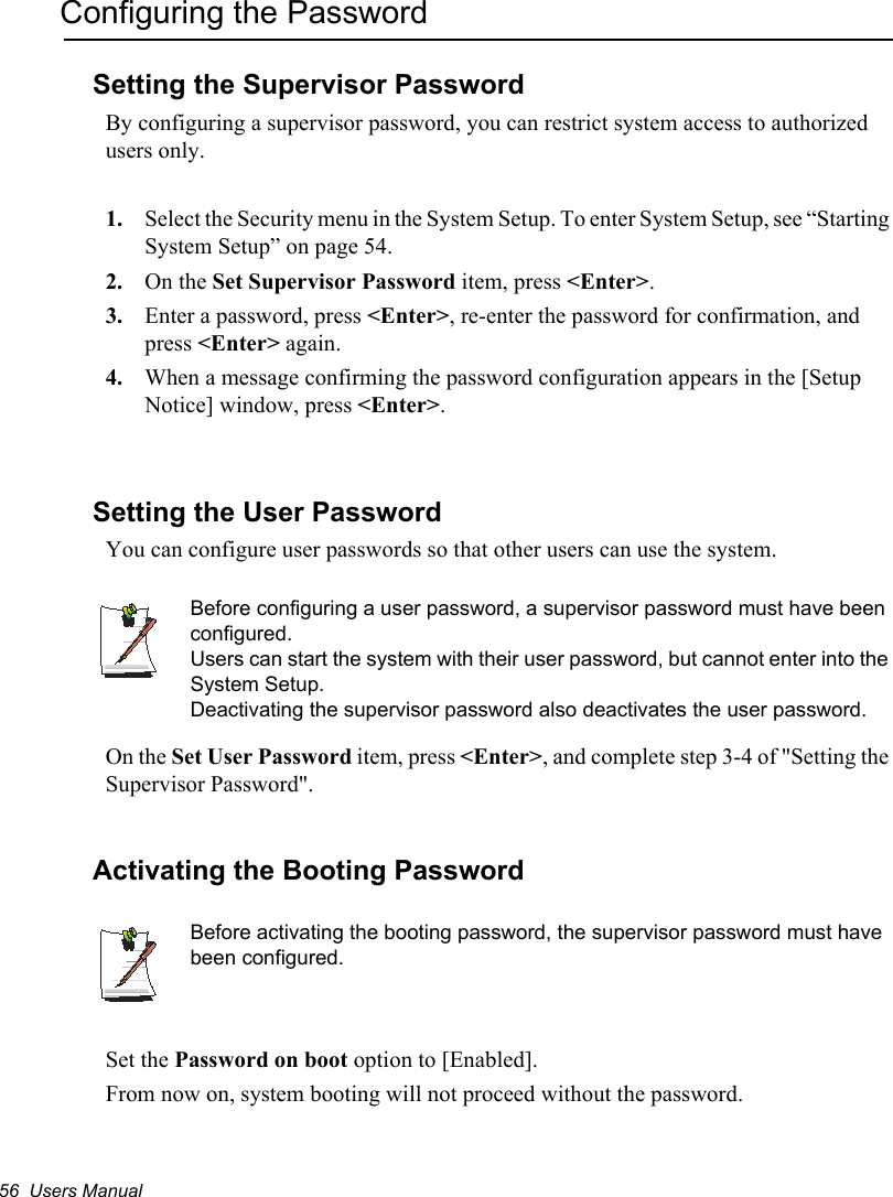 56  Users ManualConfiguring the PasswordSetting the Supervisor PasswordBy configuring a supervisor password, you can restrict system access to authorized users only.1. Select the Security menu in the System Setup. To enter System Setup, see “Starting System Setup” on page 54.2. On the Set Supervisor Password item, press &lt;Enter&gt;.3. Enter a password, press &lt;Enter&gt;, re-enter the password for confirmation, and press &lt;Enter&gt; again.4. When a message confirming the password configuration appears in the [Setup Notice] window, press &lt;Enter&gt;.Setting the User PasswordYou can configure user passwords so that other users can use the system.Before configuring a user password, a supervisor password must have been configured.Users can start the system with their user password, but cannot enter into the System Setup.Deactivating the supervisor password also deactivates the user password.On the Set User Password item, press &lt;Enter&gt;, and complete step 3-4 of &quot;Setting the Supervisor Password&quot;.Activating the Booting PasswordBefore activating the booting password, the supervisor password must have been configured.Set the Password on boot option to [Enabled]. From now on, system booting will not proceed without the password.