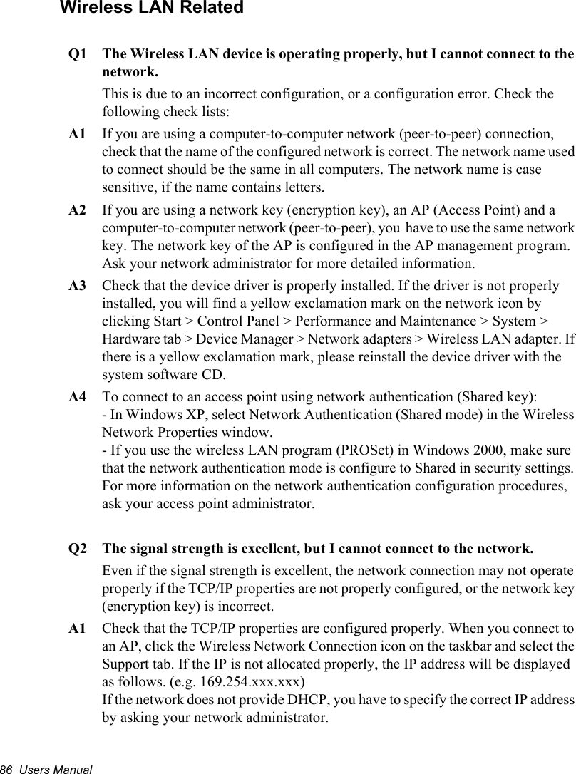 86  Users ManualWireless LAN RelatedQ1  The Wireless LAN device is operating properly, but I cannot connect to the network.This is due to an incorrect configuration, or a configuration error. Check the following check lists:A1  If you are using a computer-to-computer network (peer-to-peer) connection, check that the name of the configured network is correct. The network name used to connect should be the same in all computers. The network name is case sensitive, if the name contains letters.A2  If you are using a network key (encryption key), an AP (Access Point) and a computer-to-computer network (peer-to-peer), you  have to use the same network key. The network key of the AP is configured in the AP management program. Ask your network administrator for more detailed information.A3  Check that the device driver is properly installed. If the driver is not properly installed, you will find a yellow exclamation mark on the network icon by clicking Start &gt; Control Panel &gt; Performance and Maintenance &gt; System &gt; Hardware tab &gt; Device Manager &gt; Network adapters &gt; Wireless LAN adapter. If there is a yellow exclamation mark, please reinstall the device driver with the system software CD. A4  To connect to an access point using network authentication (Shared key):- In Windows XP, select Network Authentication (Shared mode) in the Wireless Network Properties window.- If you use the wireless LAN program (PROSet) in Windows 2000, make sure that the network authentication mode is configure to Shared in security settings. For more information on the network authentication configuration procedures, ask your access point administrator. Q2  The signal strength is excellent, but I cannot connect to the network.Even if the signal strength is excellent, the network connection may not operate properly if the TCP/IP properties are not properly configured, or the network key (encryption key) is incorrect.A1  Check that the TCP/IP properties are configured properly. When you connect to an AP, click the Wireless Network Connection icon on the taskbar and select the Support tab. If the IP is not allocated properly, the IP address will be displayed as follows. (e.g. 169.254.xxx.xxx)If the network does not provide DHCP, you have to specify the correct IP address by asking your network administrator. 