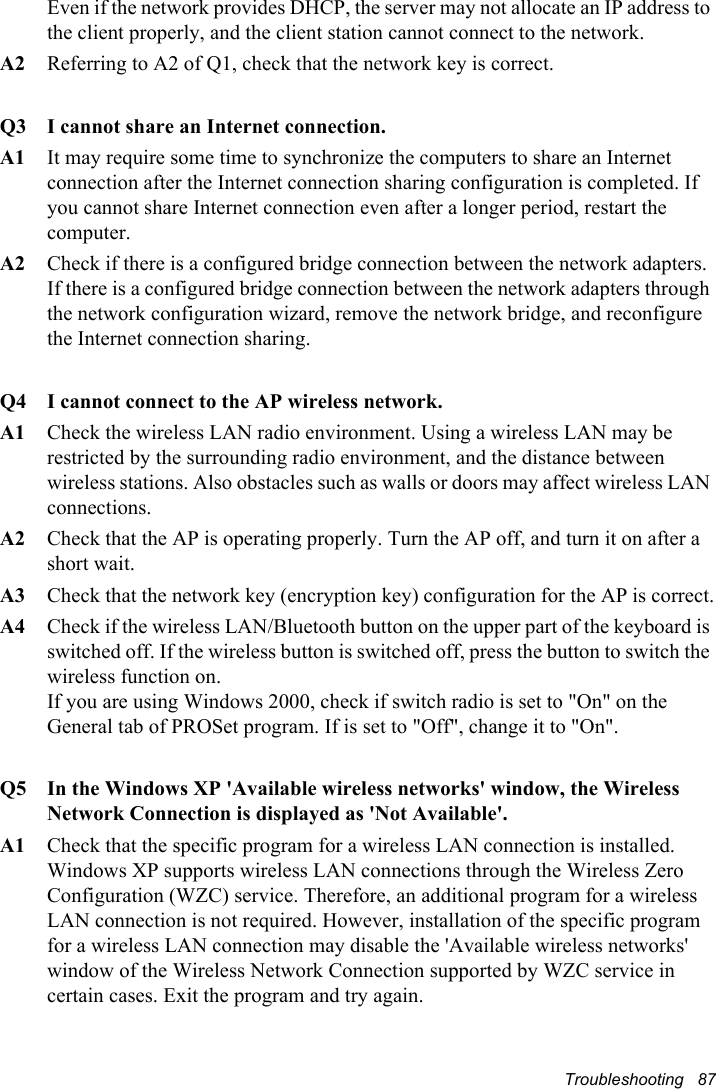 Troubleshooting   87Even if the network provides DHCP, the server may not allocate an IP address to the client properly, and the client station cannot connect to the network. A2  Referring to A2 of Q1, check that the network key is correct.Q3  I cannot share an Internet connection.A1  It may require some time to synchronize the computers to share an Internet connection after the Internet connection sharing configuration is completed. If you cannot share Internet connection even after a longer period, restart the computer.A2  Check if there is a configured bridge connection between the network adapters. If there is a configured bridge connection between the network adapters through the network configuration wizard, remove the network bridge, and reconfigure the Internet connection sharing.Q4  I cannot connect to the AP wireless network.A1  Check the wireless LAN radio environment. Using a wireless LAN may be restricted by the surrounding radio environment, and the distance between wireless stations. Also obstacles such as walls or doors may affect wireless LAN connections.A2  Check that the AP is operating properly. Turn the AP off, and turn it on after a short wait.A3  Check that the network key (encryption key) configuration for the AP is correct.A4  Check if the wireless LAN/Bluetooth button on the upper part of the keyboard is switched off. If the wireless button is switched off, press the button to switch the wireless function on.If you are using Windows 2000, check if switch radio is set to &quot;On&quot; on the General tab of PROSet program. If is set to &quot;Off&quot;, change it to &quot;On&quot;.Q5  In the Windows XP &apos;Available wireless networks&apos; window, the Wireless Network Connection is displayed as &apos;Not Available&apos;.A1  Check that the specific program for a wireless LAN connection is installed. Windows XP supports wireless LAN connections through the Wireless Zero Configuration (WZC) service. Therefore, an additional program for a wireless LAN connection is not required. However, installation of the specific program for a wireless LAN connection may disable the &apos;Available wireless networks&apos; window of the Wireless Network Connection supported by WZC service in certain cases. Exit the program and try again.