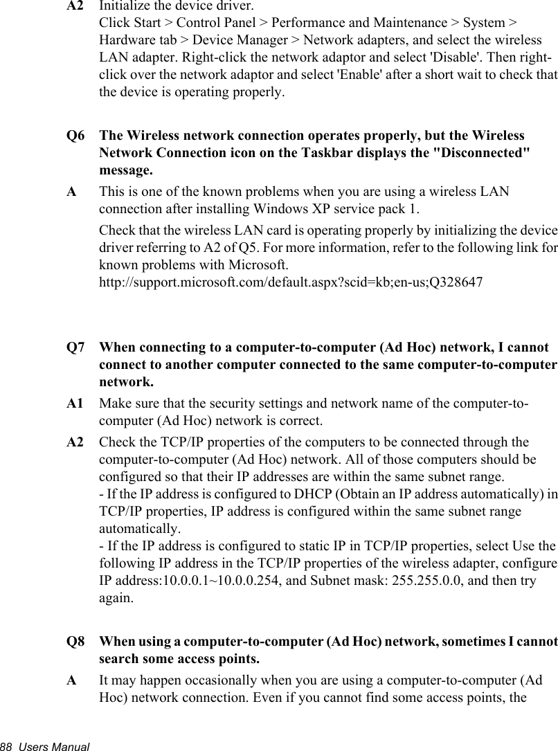 88  Users ManualA2   Initialize the device driver. Click Start &gt; Control Panel &gt; Performance and Maintenance &gt; System &gt; Hardware tab &gt; Device Manager &gt; Network adapters, and select the wireless LAN adapter. Right-click the network adaptor and select &apos;Disable&apos;. Then right-click over the network adaptor and select &apos;Enable&apos; after a short wait to check that the device is operating properly.Q6  The Wireless network connection operates properly, but the Wireless Network Connection icon on the Taskbar displays the &quot;Disconnected&quot; message. A  This is one of the known problems when you are using a wireless LAN connection after installing Windows XP service pack 1. Check that the wireless LAN card is operating properly by initializing the device driver referring to A2 of Q5. For more information, refer to the following link for known problems with Microsoft.http://support.microsoft.com/default.aspx?scid=kb;en-us;Q328647Q7  When connecting to a computer-to-computer (Ad Hoc) network, I cannot connect to another computer connected to the same computer-to-computer network. A1  Make sure that the security settings and network name of the computer-to-computer (Ad Hoc) network is correct.A2  Check the TCP/IP properties of the computers to be connected through the computer-to-computer (Ad Hoc) network. All of those computers should be configured so that their IP addresses are within the same subnet range. - If the IP address is configured to DHCP (Obtain an IP address automatically) in TCP/IP properties, IP address is configured within the same subnet range automatically. - If the IP address is configured to static IP in TCP/IP properties, select Use the following IP address in the TCP/IP properties of the wireless adapter, configure IP address:10.0.0.1~10.0.0.254, and Subnet mask: 255.255.0.0, and then try again.Q8  When using a computer-to-computer (Ad Hoc) network, sometimes I cannot search some access points. A  It may happen occasionally when you are using a computer-to-computer (Ad Hoc) network connection. Even if you cannot find some access points, the 