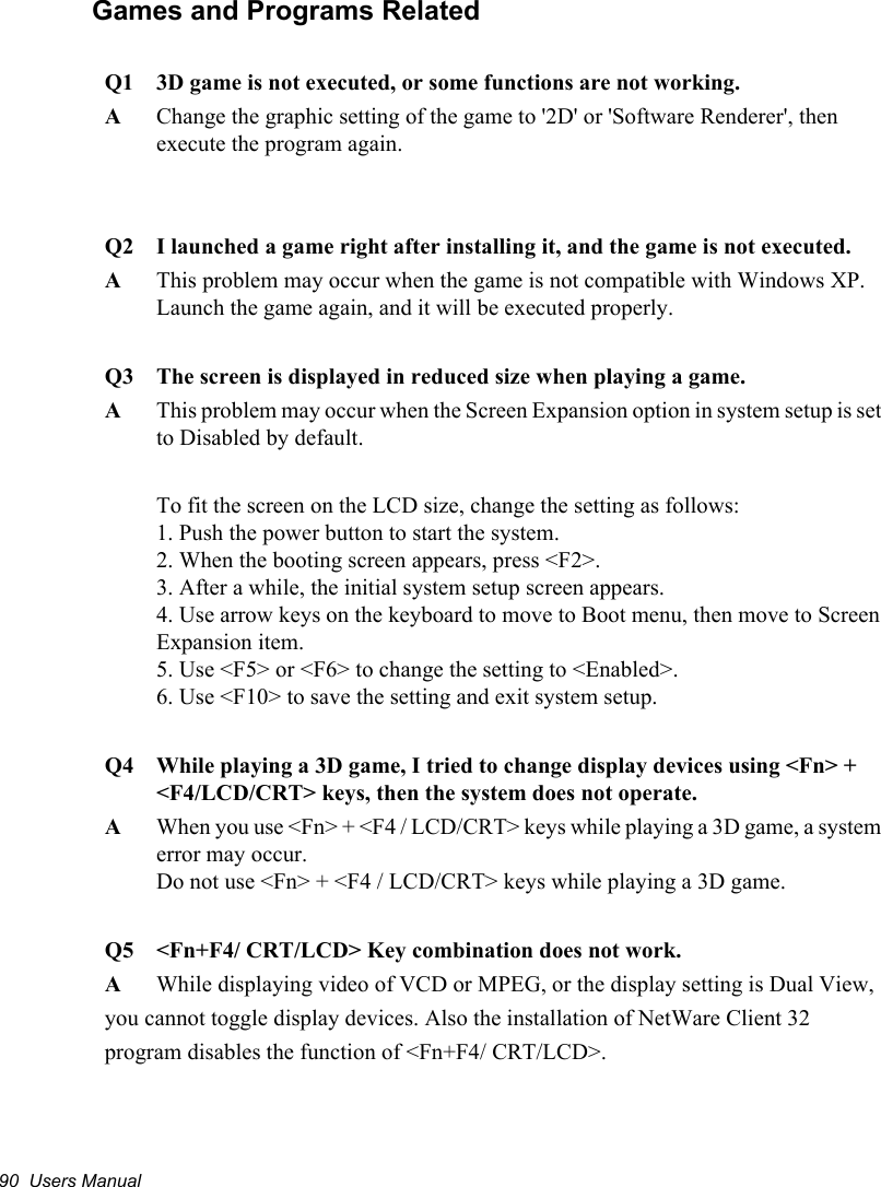 90  Users ManualGames and Programs RelatedQ1 3D game is not executed, or some functions are not working.AChange the graphic setting of the game to &apos;2D&apos; or &apos;Software Renderer&apos;, then execute the program again.Q2 I launched a game right after installing it, and the game is not executed.AThis problem may occur when the game is not compatible with Windows XP.Launch the game again, and it will be executed properly.Q3 The screen is displayed in reduced size when playing a game.AThis problem may occur when the Screen Expansion option in system setup is set to Disabled by default.To fit the screen on the LCD size, change the setting as follows:1. Push the power button to start the system.2. When the booting screen appears, press &lt;F2&gt;.3. After a while, the initial system setup screen appears.4. Use arrow keys on the keyboard to move to Boot menu, then move to Screen Expansion item.5. Use &lt;F5&gt; or &lt;F6&gt; to change the setting to &lt;Enabled&gt;.6. Use &lt;F10&gt; to save the setting and exit system setup.Q4 While playing a 3D game, I tried to change display devices using &lt;Fn&gt; + &lt;F4/LCD/CRT&gt; keys, then the system does not operate.AWhen you use &lt;Fn&gt; + &lt;F4 / LCD/CRT&gt; keys while playing a 3D game, a system error may occur. Do not use &lt;Fn&gt; + &lt;F4 / LCD/CRT&gt; keys while playing a 3D game.Q5  &lt;Fn+F4/ CRT/LCD&gt; Key combination does not work.A  While displaying video of VCD or MPEG, or the display setting is Dual View,you cannot toggle display devices. Also the installation of NetWare Client 32program disables the function of &lt;Fn+F4/ CRT/LCD&gt;.