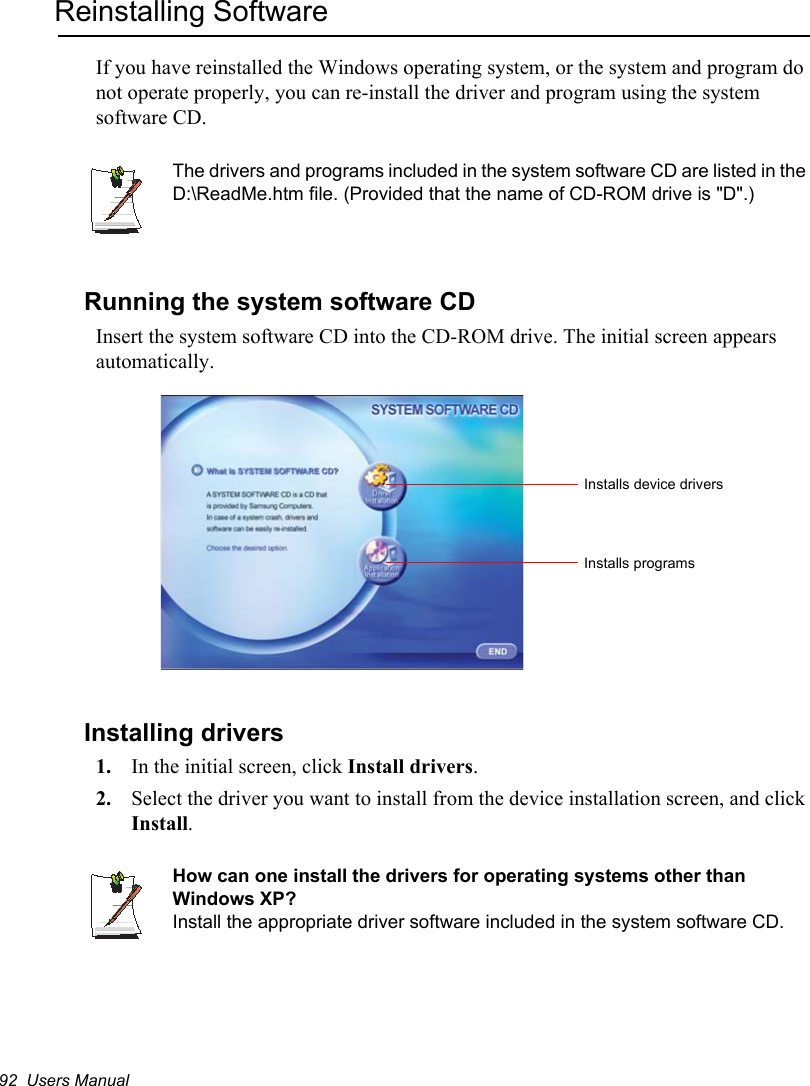 92  Users ManualReinstalling SoftwareIf you have reinstalled the Windows operating system, or the system and program do not operate properly, you can re-install the driver and program using the system software CD.The drivers and programs included in the system software CD are listed in the D:\ReadMe.htm file. (Provided that the name of CD-ROM drive is &quot;D&quot;.)Running the system software CDInsert the system software CD into the CD-ROM drive. The initial screen appears automatically.Installing drivers1. In the initial screen, click Install drivers.2. Select the driver you want to install from the device installation screen, and click Install.How can one install the drivers for operating systems other than Windows XP?Install the appropriate driver software included in the system software CD. Installs device driversInstalls programs