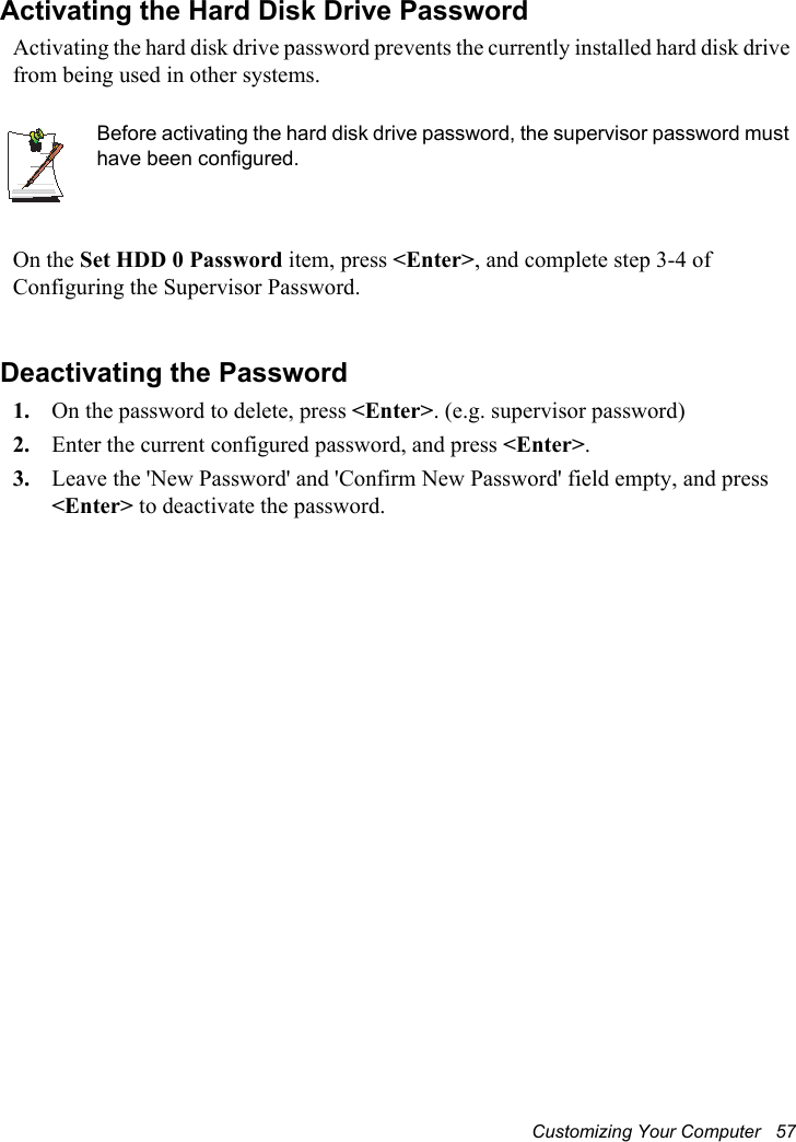 Customizing Your Computer   57Activating the Hard Disk Drive PasswordActivating the hard disk drive password prevents the currently installed hard disk drive from being used in other systems.Before activating the hard disk drive password, the supervisor password must have been configured.On the Set HDD 0 Password item, press &lt;Enter&gt;, and complete step 3-4 of Configuring the Supervisor Password.Deactivating the Password1. On the password to delete, press &lt;Enter&gt;. (e.g. supervisor password)2. Enter the current configured password, and press &lt;Enter&gt;.3. Leave the &apos;New Password&apos; and &apos;Confirm New Password&apos; field empty, and press &lt;Enter&gt; to deactivate the password.