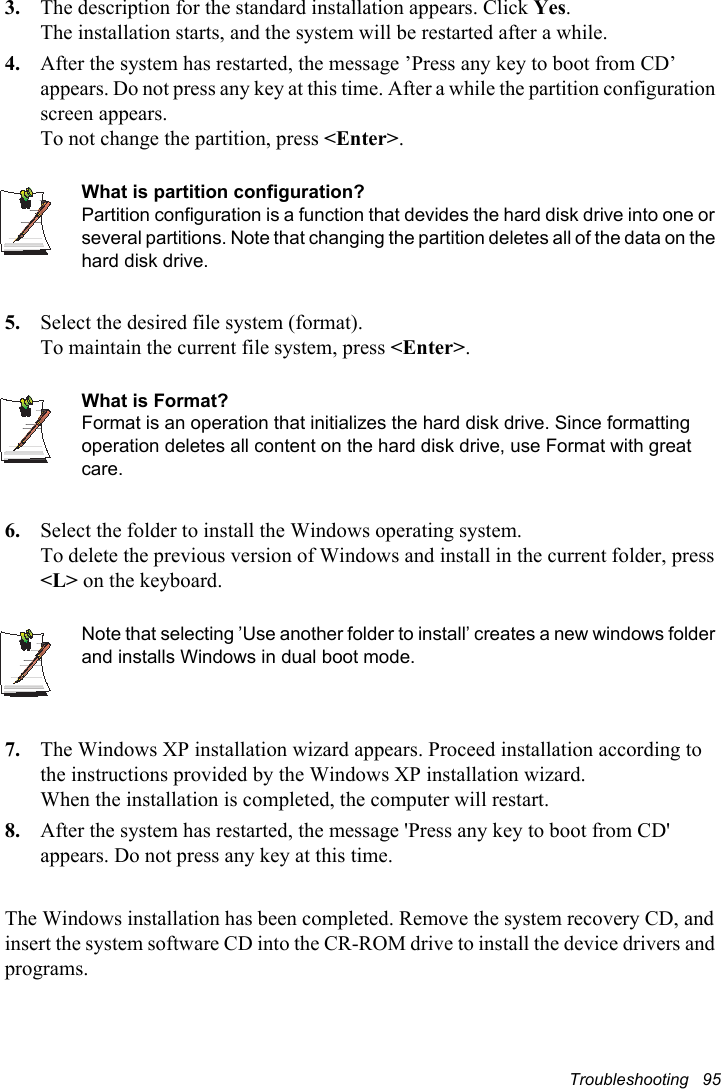 Troubleshooting   953. The description for the standard installation appears. Click Yes.The installation starts, and the system will be restarted after a while.4. After the system has restarted, the message ’Press any key to boot from CD’ appears. Do not press any key at this time. After a while the partition configuration screen appears.To not change the partition, press &lt;Enter&gt;.What is partition configuration?Partition configuration is a function that devides the hard disk drive into one or several partitions. Note that changing the partition deletes all of the data on the hard disk drive.5. Select the desired file system (format).To maintain the current file system, press &lt;Enter&gt;.What is Format?Format is an operation that initializes the hard disk drive. Since formatting operation deletes all content on the hard disk drive, use Format with great care.6. Select the folder to install the Windows operating system.To delete the previous version of Windows and install in the current folder, press &lt;L&gt; on the keyboard.Note that selecting ’Use another folder to install’ creates a new windows folder and installs Windows in dual boot mode.    7. The Windows XP installation wizard appears. Proceed installation according to the instructions provided by the Windows XP installation wizard.  When the installation is completed, the computer will restart.8. After the system has restarted, the message &apos;Press any key to boot from CD&apos; appears. Do not press any key at this time. The Windows installation has been completed. Remove the system recovery CD, and insert the system software CD into the CR-ROM drive to install the device drivers and programs.