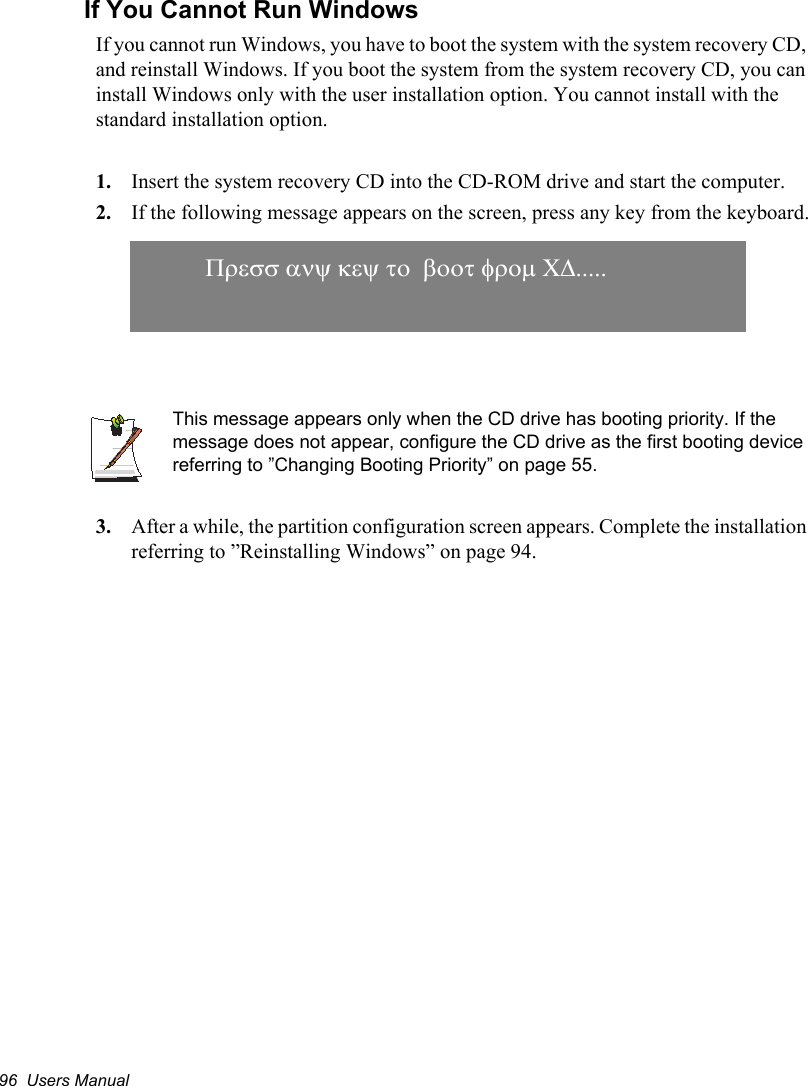 96  Users ManualIf You Cannot Run WindowsIf you cannot run Windows, you have to boot the system with the system recovery CD, and reinstall Windows. If you boot the system from the system recovery CD, you can install Windows only with the user installation option. You cannot install with the standard installation option.1. Insert the system recovery CD into the CD-ROM drive and start the computer.2. If the following message appears on the screen, press any key from the keyboard.This message appears only when the CD drive has booting priority. If the message does not appear, configure the CD drive as the first booting device referring to ”Changing Booting Priority” on page 55.3. After a while, the partition configuration screen appears. Complete the installation referring to ”Reinstalling Windows” on page 94. 3UHVVDQ\NH\WRERRWIURP&amp;&apos;