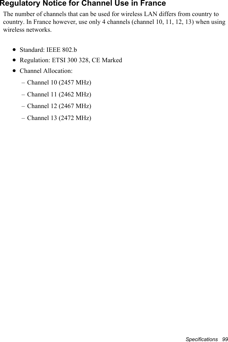 Specifications   99Regulatory Notice for Channel Use in FranceThe number of channels that can be used for wireless LAN differs from country to country. In France however, use only 4 channels (channel 10, 11, 12, 13) when using wireless networks.xStandard: IEEE 802.bxRegulation: ETSI 300 328, CE MarkedxChannel Allocation: – Channel 10 (2457 MHz)– Channel 11 (2462 MHz)– Channel 12 (2467 MHz)– Channel 13 (2472 MHz)