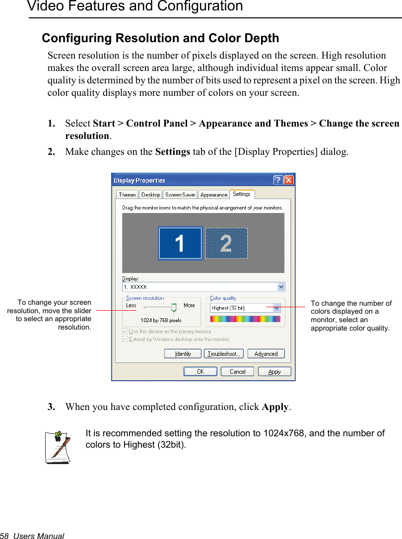 58  Users ManualVideo Features and ConfigurationConfiguring Resolution and Color DepthScreen resolution is the number of pixels displayed on the screen. High resolution makes the overall screen area large, although individual items appear small. Color quality is determined by the number of bits used to represent a pixel on the screen. High color quality displays more number of colors on your screen.1. Select Start &gt; Control Panel &gt; Appearance and Themes &gt; Change the screen resolution.2. Make changes on the Settings tab of the [Display Properties] dialog.3. When you have completed configuration, click Apply.It is recommended setting the resolution to 1024x768, and the number of colors to Highest (32bit).To change the number of colors displayed on a monitor, select an appropriate color quality.To change your screenresolution, move the sliderto select an appropriateresolution.