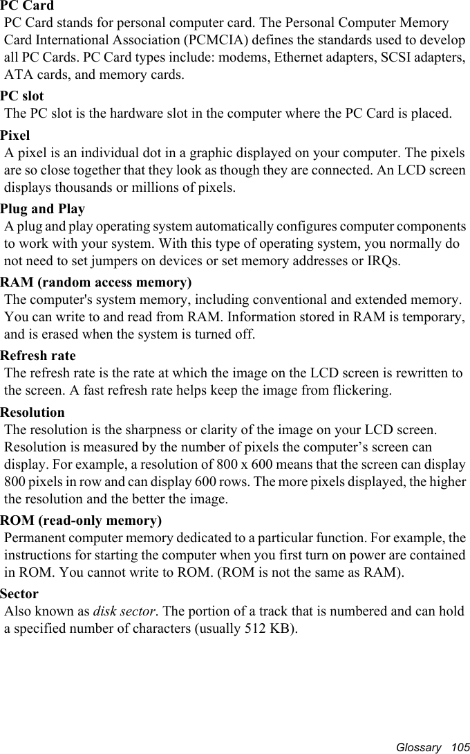 Glossary   105PC CardPC Card stands for personal computer card. The Personal Computer Memory Card International Association (PCMCIA) defines the standards used to develop all PC Cards. PC Card types include: modems, Ethernet adapters, SCSI adapters, ATA cards, and memory cards.PC slotThe PC slot is the hardware slot in the computer where the PC Card is placed. PixelA pixel is an individual dot in a graphic displayed on your computer. The pixels are so close together that they look as though they are connected. An LCD screen displays thousands or millions of pixels. Plug and PlayA plug and play operating system automatically configures computer components to work with your system. With this type of operating system, you normally do not need to set jumpers on devices or set memory addresses or IRQs.RAM (random access memory)The computer&apos;s system memory, including conventional and extended memory. You can write to and read from RAM. Information stored in RAM is temporary, and is erased when the system is turned off.Refresh rateThe refresh rate is the rate at which the image on the LCD screen is rewritten to the screen. A fast refresh rate helps keep the image from flickering.ResolutionThe resolution is the sharpness or clarity of the image on your LCD screen. Resolution is measured by the number of pixels the computer’s screen can display. For example, a resolution of 800 x 600 means that the screen can display 800 pixels in row and can display 600 rows. The more pixels displayed, the higher the resolution and the better the image. ROM (read-only memory)Permanent computer memory dedicated to a particular function. For example, the instructions for starting the computer when you first turn on power are contained in ROM. You cannot write to ROM. (ROM is not the same as RAM).SectorAlso known as disk sector. The portion of a track that is numbered and can hold a specified number of characters (usually 512 KB).