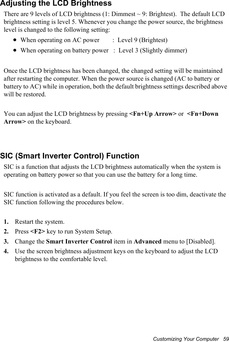 Customizing Your Computer   59Adjusting the LCD BrightnessThere are 9 levels of LCD brightness (1: Dimmest ~ 9: Brightest).  The default LCD brightness setting is level 5. Whenever you change the power source, the brightness level is changed to the following setting:xWhen operating on AC power        :  Level 9 (Brightest)xWhen operating on battery power   :  Level 3 (Slightly dimmer)Once the LCD brightness has been changed, the changed setting will be maintained after restarting the computer. When the power source is changed (AC to battery or battery to AC) while in operation, both the default brightness settings described above will be restored.You can adjust the LCD brightness by pressing &lt;Fn+Up Arrow&gt; or &lt;Fn+Down Arrow&gt; on the keyboard. SIC (Smart Inverter Control) FunctionSIC is a function that adjusts the LCD brightness automatically when the system is operating on battery power so that you can use the battery for a long time.     SIC function is activated as a default. If you feel the screen is too dim, deactivate the SIC function following the procedures below.    1. Restart the system.2. Press &lt;F2&gt; key to run System Setup.3. Change the Smart Inverter Control item in Advanced menu to [Disabled].4. Use the screen brightness adjustment keys on the keyboard to adjust the LCD brightness to the comfortable level.