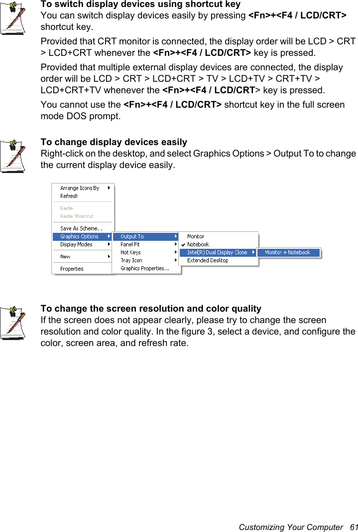 Customizing Your Computer   61To switch display devices using shortcut keyYou can switch display devices easily by pressing &lt;Fn&gt;+&lt;F4 / LCD/CRT&gt;shortcut key. Provided that CRT monitor is connected, the display order will be LCD &gt; CRT &gt; LCD+CRT whenever the &lt;Fn&gt;+&lt;F4 / LCD/CRT&gt; key is pressed.Provided that multiple external display devices are connected, the display order will be LCD &gt; CRT &gt; LCD+CRT &gt; TV &gt; LCD+TV &gt; CRT+TV &gt; LCD+CRT+TV whenever the &lt;Fn&gt;+&lt;F4 / LCD/CRT&gt; key is pressed. You cannot use the &lt;Fn&gt;+&lt;F4 / LCD/CRT&gt; shortcut key in the full screen mode DOS prompt.To change display devices easilyRight-click on the desktop, and select Graphics Options &gt; Output To to change the current display device easily.To change the screen resolution and color qualityIf the screen does not appear clearly, please try to change the screen resolution and color quality. In the figure 3, select a device, and configure the color, screen area, and refresh rate.