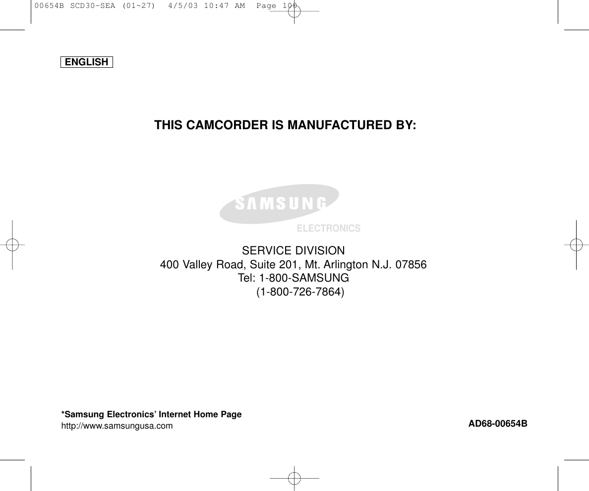 ENGLISHELECTRONICS*Samsung Electronics’ Internet Home Pagehttp://www.samsungusa.com AD68-00654BTHIS CAMCORDER IS MANUFACTURED BY:SERVICE DIVISION400 Valley Road, Suite 201, Mt. Arlington N.J. 07856Tel: 1-800-SAMSUNG(1-800-726-7864)00654B SCD30-SEA (01~27)  4/5/03 10:47 AM  Page 100