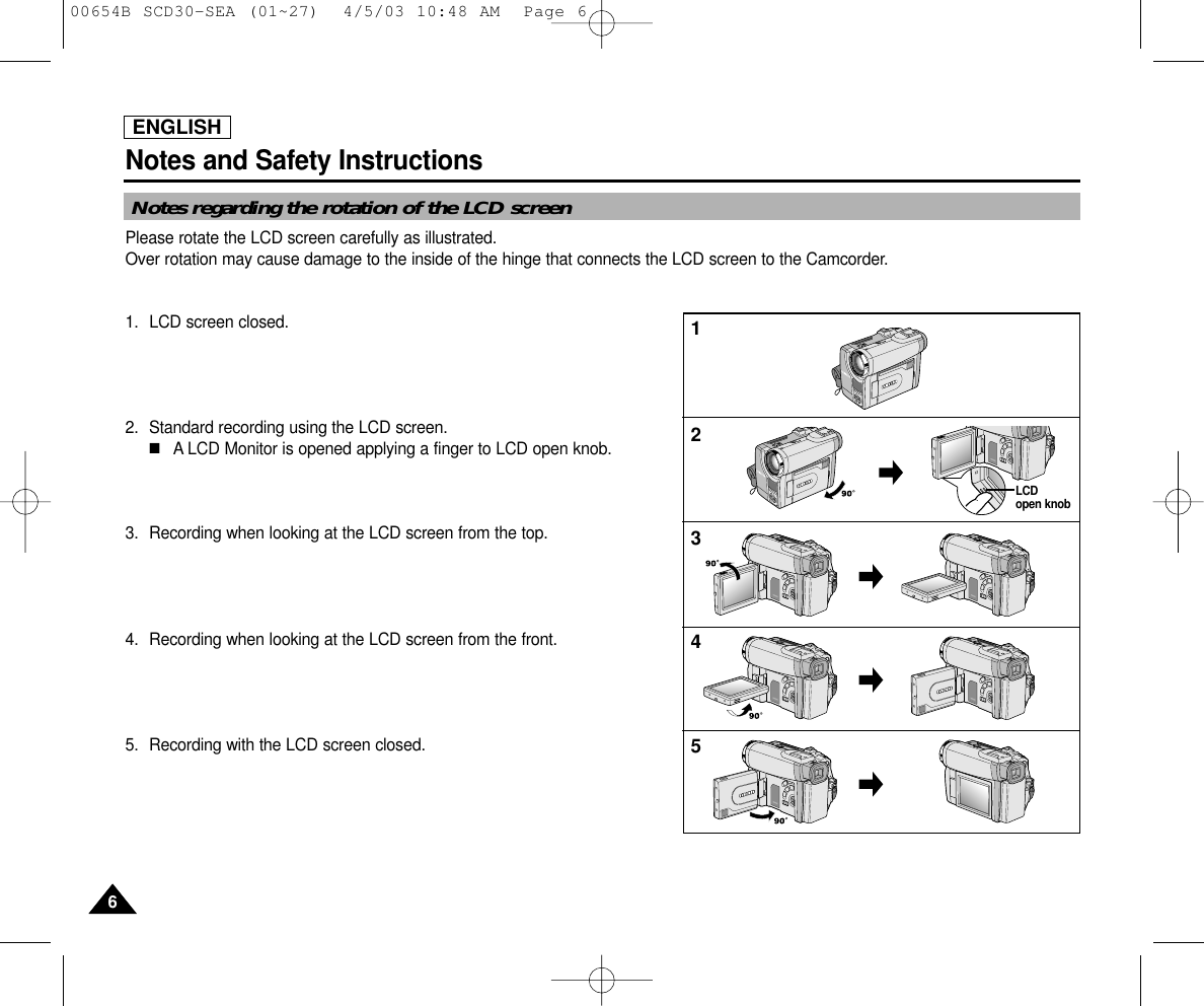 ENGLISHNotes and Safety Instructions66Notes regarding the rotation of the LCD screenPlease rotate the LCD screen carefully as illustrated. Over rotation may cause damage to the inside of the hinge that connects the LCD screen to the Camcorder.1. LCD screen closed.2. Standard recording using the LCD screen.■A LCD Monitor is opened applying a finger to LCD open knob.3. Recording when looking at the LCD screen from the top.4. Recording when looking at the LCD screen from the front.5. Recording with the LCD screen closed.12345LCD open knob00654B SCD30-SEA (01~27)  4/5/03 10:48 AM  Page 6