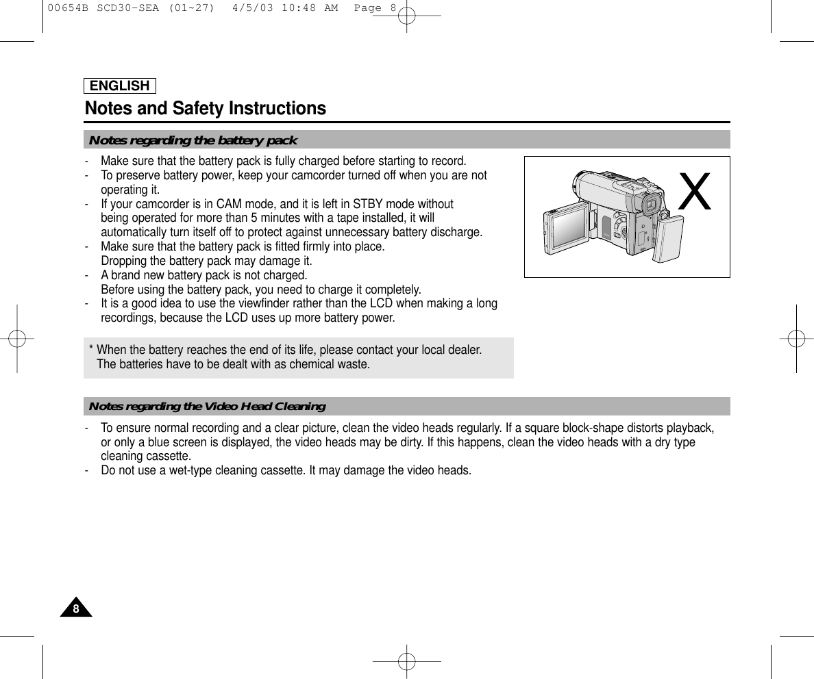 ENGLISHNotes and Safety Instructions88Notes regarding the battery packNotes regarding the Video Head Cleaning-  Make sure that the battery pack is fully charged before starting to record.-  To preserve battery power, keep your camcorder turned off when you are notoperating it.-  If your camcorder is in CAM mode, and it is left in STBY mode without being operated for more than 5 minutes with a tape installed, it will automatically turn itself off to protect against unnecessary battery discharge.-  Make sure that the battery pack is fitted firmly into place.Dropping the battery pack may damage it.- A brand new battery pack is not charged.Before using the battery pack, you need to charge it completely.- It is a good idea to use the viewfinder rather than the LCD when making a longrecordings, because the LCD uses up more battery power.- To ensure normal recording and a clear picture, clean the video heads regularly. If a square block-shape distorts playback, or only a blue screen is displayed, the video heads may be dirty. If this happens, clean the video heads with a dry typecleaning cassette.-  Do not use a wet-type cleaning cassette. It may damage the video heads.* When the battery reaches the end of its life, please contact your local dealer.The batteries have to be dealt with as chemical waste. 00654B SCD30-SEA (01~27)  4/5/03 10:48 AM  Page 8