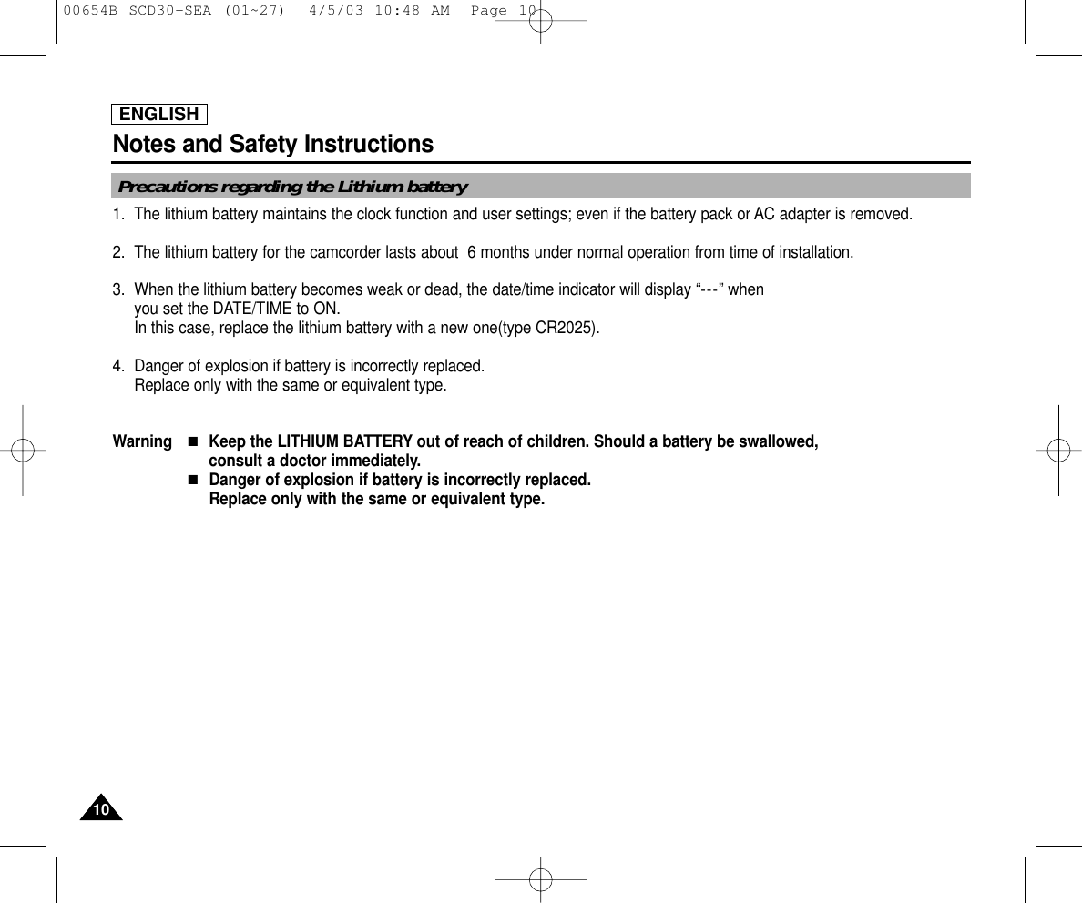 ENGLISHNotes and Safety Instructions1010Precautions regarding the Lithium battery1. The lithium battery maintains the clock function and user settings; even if the battery pack or AC adapter is removed.2. The lithium battery for the camcorder lasts about  6 months under normal operation from time of installation.3. When the lithium battery becomes weak or dead, the date/time indicator will display “---” when you set the DATE/TIME to ON.In this case, replace the lithium battery with a new one(type CR2025).4. Danger of explosion if battery is incorrectly replaced.Replace only with the same or equivalent type.Warning■Keep the LITHIUM BATTERY out of reach of children. Should a battery be swallowed, consult a doctor immediately.■Danger of explosion if battery is incorrectly replaced. Replace only with the same or equivalent type.00654B SCD30-SEA (01~27)  4/5/03 10:48 AM  Page 10