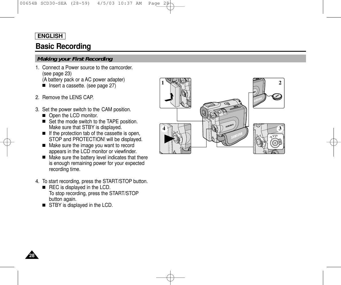ENGLISHBasic Recording2828Making your First Recording1. Connect a Power source to the camcorder.(see page 23)(A battery pack or a AC power adapter) ■Insert a cassette. (see page 27)2. Remove the LENS CAP.3. Set the power switch to the CAM position.■Open the LCD monitor. ■Set the mode switch to the TAPE position. Make sure that STBY is displayed. ■If the protection tab of the cassette is open,STOP and PROTECTION! will be displayed.■Make sure the image you want to recordappears in the LCD monitor or viewfinder.■Make sure the battery level indicates that thereis enough remaining power for your expectedrecording time.4. To start recording, press the START/STOP button.■REC is displayed in the LCD.To stop recording, press the START/STOPbutton again.■STBY is displayed in the LCD.4 32100654B SCD30-SEA (28~59)  4/5/03 10:37 AM  Page 28