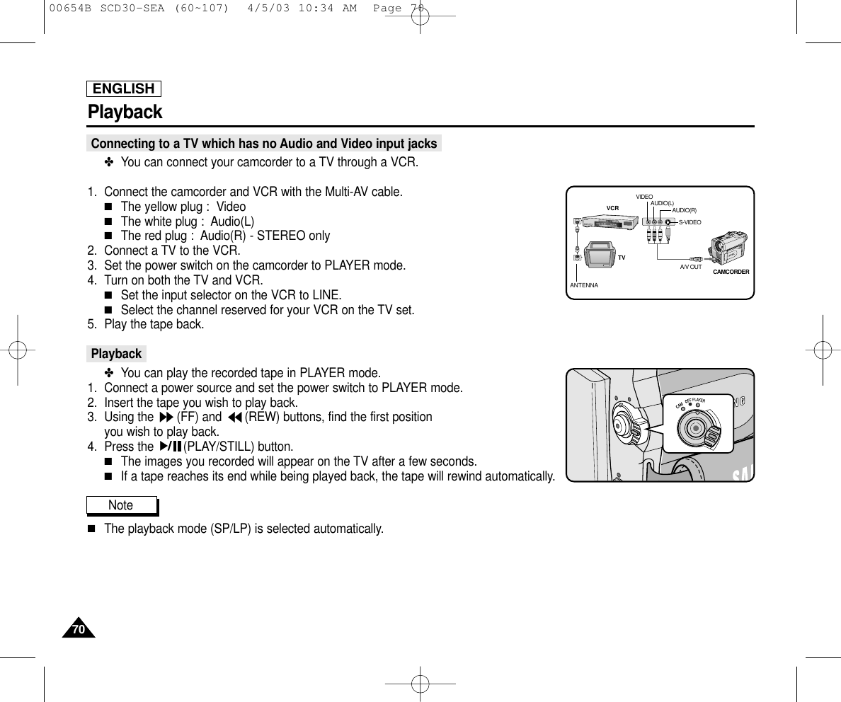 ENGLISH7070PlaybackConnecting to a TV which has no Audio and Video input jacks✤You can connect your camcorder to a TV through a VCR.1. Connect the camcorder and VCR with the Multi-AV cable.■The yellow plug :  Video■The white plug :  Audio(L) ■The red plug :  Audio(R) - STEREO only2. Connect a TV to the VCR.3. Set the power switch on the camcorder to PLAYER mode.4. Turn on both the TV and VCR.■Set the input selector on the VCR to LINE.■Select the channel reserved for your VCR on the TV set.5. Play the tape back.Playback✤You can play the recorded tape in PLAYER mode.1. Connect a power source and set the power switch to PLAYER mode.2. Insert the tape you wish to play back.3. Using the  (FF) and  (REW) buttons, find the first position you wish to play back.4. Press the  (PLAY/STILL) button.■The images you recorded will appear on the TV after a few seconds.■If a tape reaches its end while being played back, the tape will rewind automatically.Note ■The playback mode (SP/LP) is selected automatically.ANTENNAS-VIDEOA/V OUTTVVCRCAMCORDERVIDEOAUDIO(L)AUDIO(R)00654B SCD30-SEA (60~107)  4/5/03 10:34 AM  Page 70