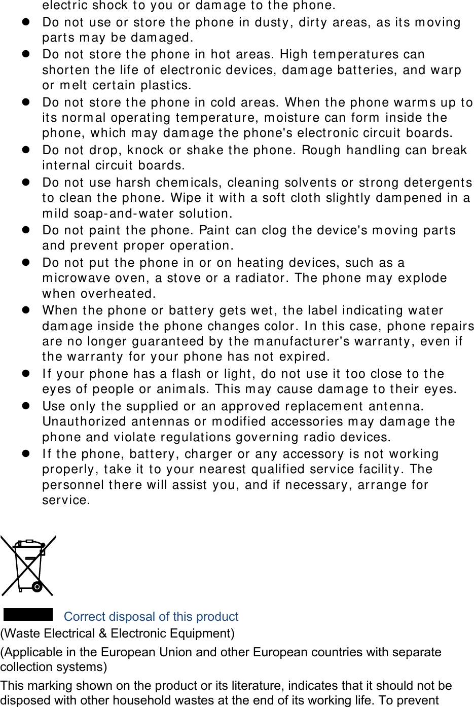 electric shock to you or damage to the phone.  Do not use or store the phone in dusty, dirty areas, as its moving parts may be damaged.  Do not store the phone in hot areas. High temperatures can shorten the life of electronic devices, damage batteries, and warp or melt certain plastics.  Do not store the phone in cold areas. When the phone warms up to its normal operating temperature, moisture can form inside the phone, which may damage the phone&apos;s electronic circuit boards.  Do not drop, knock or shake the phone. Rough handling can break internal circuit boards.  Do not use harsh chemicals, cleaning solvents or strong detergents to clean the phone. Wipe it with a soft cloth slightly dampened in a mild soap-and-water solution.  Do not paint the phone. Paint can clog the device&apos;s moving parts and prevent proper operation.  Do not put the phone in or on heating devices, such as a microwave oven, a stove or a radiator. The phone may explode when overheated.  When the phone or battery gets wet, the label indicating water damage inside the phone changes color. In this case, phone repairs are no longer guaranteed by the manufacturer&apos;s warranty, even if the warranty for your phone has not expired.   If your phone has a flash or light, do not use it too close to the eyes of people or animals. This may cause damage to their eyes.  Use only the supplied or an approved replacement antenna. Unauthorized antennas or modified accessories may damage the phone and violate regulations governing radio devices.  If the phone, battery, charger or any accessory is not working properly, take it to your nearest qualified service facility. The personnel there will assist you, and if necessary, arrange for service.   Correct disposal of this product (Waste Electrical &amp; Electronic Equipment) (Applicable in the European Union and other European countries with separate collection systems) This marking shown on the product or its literature, indicates that it should not be disposed with other household wastes at the end of its working life. To prevent 