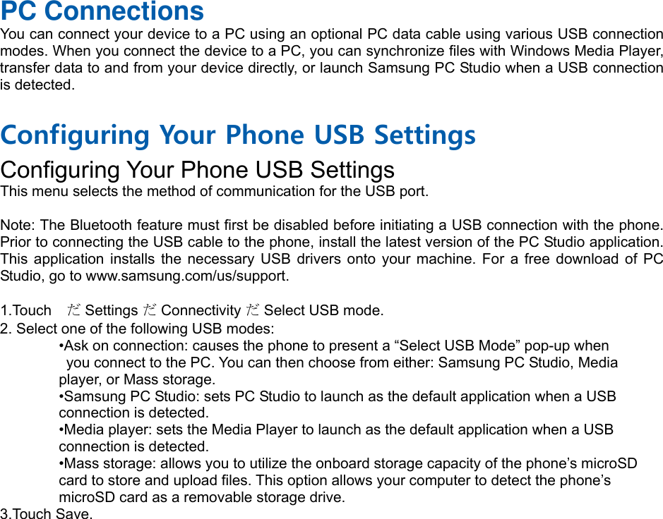 PC Connections You can connect your device to a PC using an optional PC data cable using various USB connection modes. When you connect the device to a PC, you can synchronize files with Windows Media Player, transfer data to and from your device directly, or launch Samsung PC Studio when a USB connection is detected.  Configuring Your Phone USB Settings Configuring Your Phone USB Settings This menu selects the method of communication for the USB port.  Note: The Bluetooth feature must first be disabled before initiating a USB connection with the phone. Prior to connecting the USB cable to the phone, install the latest version of the PC Studio application. This application installs the necessary USB drivers onto your machine. For a free download of PC Studio, go to www.samsung.com/us/support.  1.Touch  だ Settings だ Connectivity だ Select USB mode. 2. Select one of the following USB modes: •Ask on connection: causes the phone to present a “Select USB Mode” pop-up when   you connect to the PC. You can then choose from either: Samsung PC Studio, Media   player, or Mass storage. •Samsung PC Studio: sets PC Studio to launch as the default application when a USB   connection is detected. •Media player: sets the Media Player to launch as the default application when a USB   connection is detected. •Mass storage: allows you to utilize the onboard storage capacity of the phone’s microSD   card to store and upload files. This option allows your computer to detect the phone’s   microSD card as a removable storage drive. 3.Touch Save.